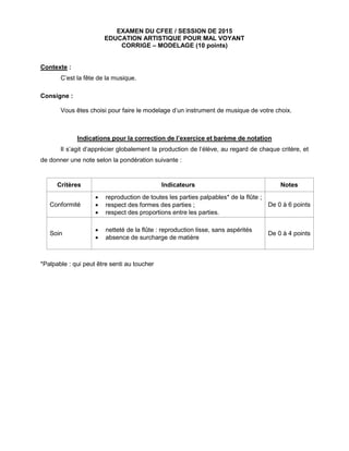 EXAMEN DU CFEE / SESSION DE 2015
EDUCATION ARTISTIQUE POUR MAL VOYANT
CORRIGE – MODELAGE (10 points)
Contexte :
C’est la fête de la musique.
Consigne :
Vous êtes choisi pour faire le modelage d’un instrument de musique de votre choix.
Indications pour la correction de l’exercice et barème de notation
Il s’agit d’apprécier globalement la production de l’élève, au regard de chaque critère, et
de donner une note selon la pondération suivante :
Critères Indicateurs Notes
Conformité
 reproduction de toutes les parties palpables* de la flûte ;
 respect des formes des parties ;
 respect des proportions entre les parties.
De 0 à 6 points
Soin
 netteté de la flûte : reproduction lisse, sans aspérités
 absence de surcharge de matière
De 0 à 4 points
*Palpable : qui peut être senti au toucher
 