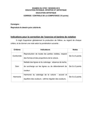 EXAMEN DU CFEE / SESSION 2015
EDUCATION PHYSIQUE, SPORTIVE ET ARTISTIQUE
EDUCATION ARTISTIQUE
CORRIGE / CONTROLE DE LA COMPETENCE (10 points)
Consigne :
Reproduis le dessin puis colorie-le.
Indications pour la correction de l’exercice et barème de notation
Il s’agit d’apprécier globalement la production de l’élève, au regard de chaque
critère, et de donner une note selon la pondération suivante :
Critères Indicateurs Notes
Conformité
Reproduction de toutes les parties visibles, respect
des formes et des proportions de la voiture.
De 0 à 5 points
Soin
Netteté des lignes et du coloriage : absence de tache,
de surcharge sur les lignes ou de débordement de
couleur.
De 0 à 3 points
Harmonie
Harmonie du coloriage de la voiture : accord et
équilibre des couleurs ; rythme régulier des couleurs.
De 0 à 2 points
 