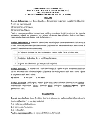 EXAMEN DU CFEE / SESSION 2015
EDUCATION A LA SCIENCE ET A LA VIE SOCIALE
DECOUVERTE DU MONDE
CORRIGE / CONTROLE DES RESSOURCES (24 points)
HISTOIRE
Corrigé de l’exercice 1. Je donne deux types de raisons de l’expansion européenne : (2 points :
1 point par réponse juste)
a). les raisons économiques,
b). les raisons politiques,
* Autres réponses possibles : recherche de matières premières, de débouchés pour les produits
européens, volonté de puissance, etc., raisons religieuses, évangélisation, lutte contre l’islam,
raisons culturelles assimilation, goût de l’aventure …
Corrigé de l’exercice 2. Je réécris dans l’ordre chronologique ces évènements qui ont marqué
la lutte syndicale pendant la période coloniale: (2 points si les 3 événements sont dans l’ordre, 1
point si 2 événements sont dans l’ordre)
1 la Grève de Rufisque par les travailleurs du chemin de fer Dakar – Saint-Louis.
2 l’institution du Droit de Grève en Afrique française.
3 la grève des Cheminots qui dura plus de cinq mois
Corrigé exercice 3. Je réécris dans l’ordre chronologique à partir du plus ancien la succession
de ces dynasties dans l’empire Songhoï : (2 points si les trois dynasties sont dans l’ordre, 1 point
si 2 dynasties sont dans l’ordre)
a). les Dia b). les Soni c). les Askia
Corrigé exercice 4. Je souligne 3 métiers qu’on retrouve fréquemment en milieu rural : vannier -
informaticien - mécanicien - éleveur - plombier - potier - chirurgien – bûcheron (3 points : 1 point
par réponse juste)
GEOGRAPHIE
Corrigé exercice 5. Je donne 3 métiers dont le développement au Sénégal est influencé par le
tourisme (3 points : 1 pt par réponse juste):
1. le métier de guide touristique,
2. le commerce d’antiquités,
3. la restauration,
* Autres réponses possibles : le transport, l’hôtellerie, l’artisanat.
 