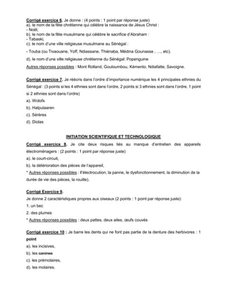 Corrigé exercice 6. Je donne : (4 points : 1 point par réponse juste)
a). le nom de la fête chrétienne qui célèbre la naissance de Jésus Christ :
- Noël,
b). le nom de la fête musulmane qui célèbre le sacrifice d’Abraham :
- Tabaski,
c). le nom d’une ville religieuse musulmane au Sénégal :
- Touba (ou Tivaouane, Yoff, Ndiassane, Thiénaba, Médina Gounasse , …, etc).
d). le nom d’une ville religieuse chrétienne du Sénégal: Popenguine
Autres réponses possibles : Mont Rolland, Gouloumbou, Kémento, Ndiafatte, Savoigne.
Corrigé exercice 7. Je réécris dans l’ordre d’importance numérique les 4 principales ethnies du
Sénégal : (3 points si les 4 ethnies sont dans l’ordre, 2 points si 3 ethnies sont dans l’ordre, 1 point
si 2 ethnies sont dans l’ordre)
a). Wolofs
b). Halpulaaren
c). Sérères
d). Diolas
INITIATION SCIENTIFIQUE ET TECHNOLOGIQUE
Corrigé exercice 8. Je cite deux risques liés au manque d’entretien des appareils
électroménagers : (2 points : 1 point par réponse juste)
a). le court-circuit,
b). la détérioration des pièces de l’appareil,
* Autres réponses possibles : l’électrocution, la panne, le dysfonctionnement, la diminution de la
durée de vie des pièces, la rouille).
Corrigé Exercice 9.
Je donne 2 caractéristiques propres aux oiseaux (2 points : 1 point par réponse juste):
1. un bec
2. des plumes
* Autres réponses possibles : deux pattes, deux ailes, œufs couvés
Corrigé exercice 10 : Je barre les dents qui ne font pas partie de la denture des herbivores : 1
point
a). les incisives,
b). les canines
c). les prémolaires,
d). les molaires.
 