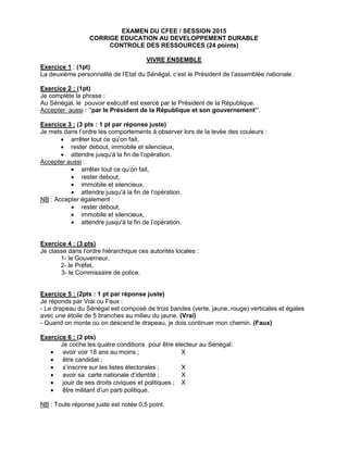 EXAMEN DU CFEE / SESSION 2015
CORRIGE EDUCATION AU DEVELOPPEMENT DURABLE
CONTROLE DES RESSOURCES (24 points)
VIVRE ENSEMBLE
Exercice 1 : (1pt)
La deuxième personnalité de l’Etat du Sénégal, c’est le Président de l’assemblée nationale.
Exercice 2 : (1pt)
Je complète la phrase :
Au Sénégal, le pouvoir exécutif est exercé par le Président de la République.
Accepter aussi : ‘’par le Président de la République et son gouvernement’’.
Exercice 3 : (3 pts : 1 pt par réponse juste)
Je mets dans l’ordre les comportements à observer lors de la levée des couleurs :
 arrêter tout ce qu’on fait,
 rester debout, immobile et silencieux,
 attendre jusqu'à la fin de l’opération.
Accepter aussi :
 arrêter tout ce qu’on fait,
 rester debout,
 immobile et silencieux,
 attendre jusqu'à la fin de l’opération.
NB : Accepter également :
 rester debout,
 immobile et silencieux,
 attendre jusqu'à la fin de l’opération.
Exercice 4 : (3 pts)
Je classe dans l’ordre hiérarchique ces autorités locales :
1- le Gouverneur,
2- le Préfet,
3- le Commissaire de police.
Exercice 5 : (2pts : 1 pt par réponse juste)
Je réponds par Vrai ou Faux :
- Le drapeau du Sénégal est composé de trois bandes (verte, jaune, rouge) verticales et égales
avec une étoile de 5 branches au milieu du jaune. (Vrai)
- Quand on monte ou on descend le drapeau, je dois continuer mon chemin. (Faux)
Exercice 6 : (2 pts)
Je coche les quatre conditions pour être électeur au Sénégal:
 avoir voir 18 ans au moins ; X
 être candidat ;
 s’inscrire sur les listes électorales ; X
 avoir sa carte nationale d’identité ; X
 jouir de ses droits civiques et politiques ; X
 être militant d’un parti politique.
NB : Toute réponse juste est notée 0,5 point.
 