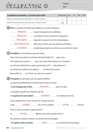 ent
e
ent
e
es
résonnent
inquiètent
souligne corrige
Portent
mène
Sébastien
Papa et toi
Mes copines
Mes frères et moi
La maman
Prénom �����������������������������������������������������������������������������������
Date ���������������������������������������������������������������������������������������������
L’accord sujet-verbe54 © MDI/SEJER, 2019. Reproduction autorisée pour une classe seulement.
Compétences évaluées : L’accord sujet-verbe Exercices A+ A PA NA
Choisir un groupe sujet correspondant à un verbe conjugué. 1
Maitriser l’accord du verbe avec son sujet, y compris inversé. 2,3
	Écris un groupe nominal sujet adapté aux verbes proposés.
....................................................................................... recycle la plupart de ses déchets.
....................................................................................... contrôlez la masse totale du chargement.
....................................................................................... regardent souvent des films fantastiques.
....................................................................................... décorons le salon avec des photos encadrées.
....................................................................................... réveille doucement ses enfants en ouvrant les volets.
	Complète les terminaisons de ces verbes.
Dans cette chaumière en bordure de forêt habit..................... sept nains.
Ma voisine les contact..................... pour avoir des informations sur l’incident.
Les cheveux blonds de ce petit garçon boucl..................... naturellement.
Ce cheval aux sabots noirs galop..................... en tête de la course.
Que préfèr.....................-tu ? Partir en train ou en avion ?
	Transpose ces phrases avec les sujets modifiés.
La chanson préférée de mes frères résonne dans ma tête.
➜ Les musiques de ce film ....................................................................................... dans ma tête.
La tempête inquiète les habitants de l’ile.
➜ La pluie et le vent violent ....................................................................................... les habitants de l’ile.
Vous soulignez les erreurs et vous les corrigez ensuite.
➜ Je ....................................................................................... les erreurs et je les ....................................................................................... ensuite.
Porte-t-elle ses lunettes régulièrement ?
➜ ....................................................................................... -ils leurs lunettes régulièrement ?
Ces sentiers forestiers mènent au sommet de la montagne.
➜ La petite route en lacets ....................................................................................... au sommet de la montagne.
 