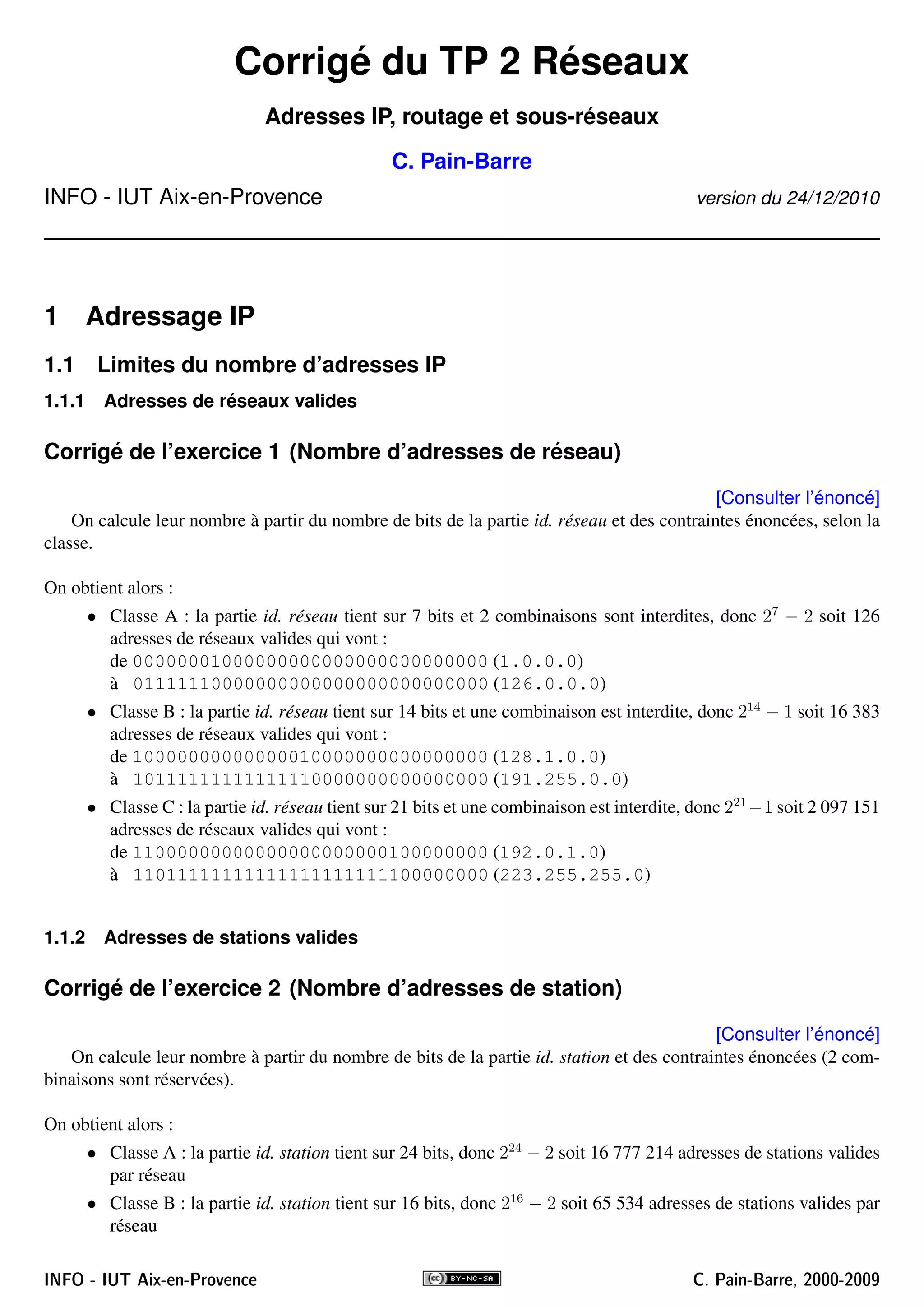 Corrigé du TP 2 Réseaux
Adresses IP, routage et sous-réseaux
C. Pain-Barre
INFO - IUT Aix-en-Provence version du 24/12/2010
1 Adressage IP
1.1 Limites du nombre d’adresses IP
1.1.1 Adresses de réseaux valides
Corrigé de l’exercice 1 (Nombre d’adresses de réseau)
[Consulter l’énoncé]
On calcule leur nombre à partir du nombre de bits de la partie id. réseau et des contraintes énoncées, selon la
classe.
On obtient alors :
• Classe A : la partie id. réseau tient sur 7 bits et 2 combinaisons sont interdites, donc 27
− 2 soit 126
adresses de réseaux valides qui vont :
de 00000001000000000000000000000000 (1.0.0.0)
à 01111110000000000000000000000000 (126.0.0.0)
• Classe B : la partie id. réseau tient sur 14 bits et une combinaison est interdite, donc 214
− 1 soit 16 383
adresses de réseaux valides qui vont :
de 10000000000000010000000000000000 (128.1.0.0)
à 10111111111111110000000000000000 (191.255.0.0)
• Classe C : la partie id. réseau tient sur 21 bits et une combinaison est interdite, donc 221
−1 soit 2 097 151
adresses de réseaux valides qui vont :
de 11000000000000000000000100000000 (192.0.1.0)
à 11011111111111111111111100000000 (223.255.255.0)
1.1.2 Adresses de stations valides
Corrigé de l’exercice 2 (Nombre d’adresses de station)
[Consulter l’énoncé]
On calcule leur nombre à partir du nombre de bits de la partie id. station et des contraintes énoncées (2 com-
binaisons sont réservées).
On obtient alors :
• Classe A : la partie id. station tient sur 24 bits, donc 224
− 2 soit 16 777 214 adresses de stations valides
par réseau
• Classe B : la partie id. station tient sur 16 bits, donc 216
− 2 soit 65 534 adresses de stations valides par
réseau
INFO - IUT Aix-en-Provence C. Pain-Barre, 2000-2009
 