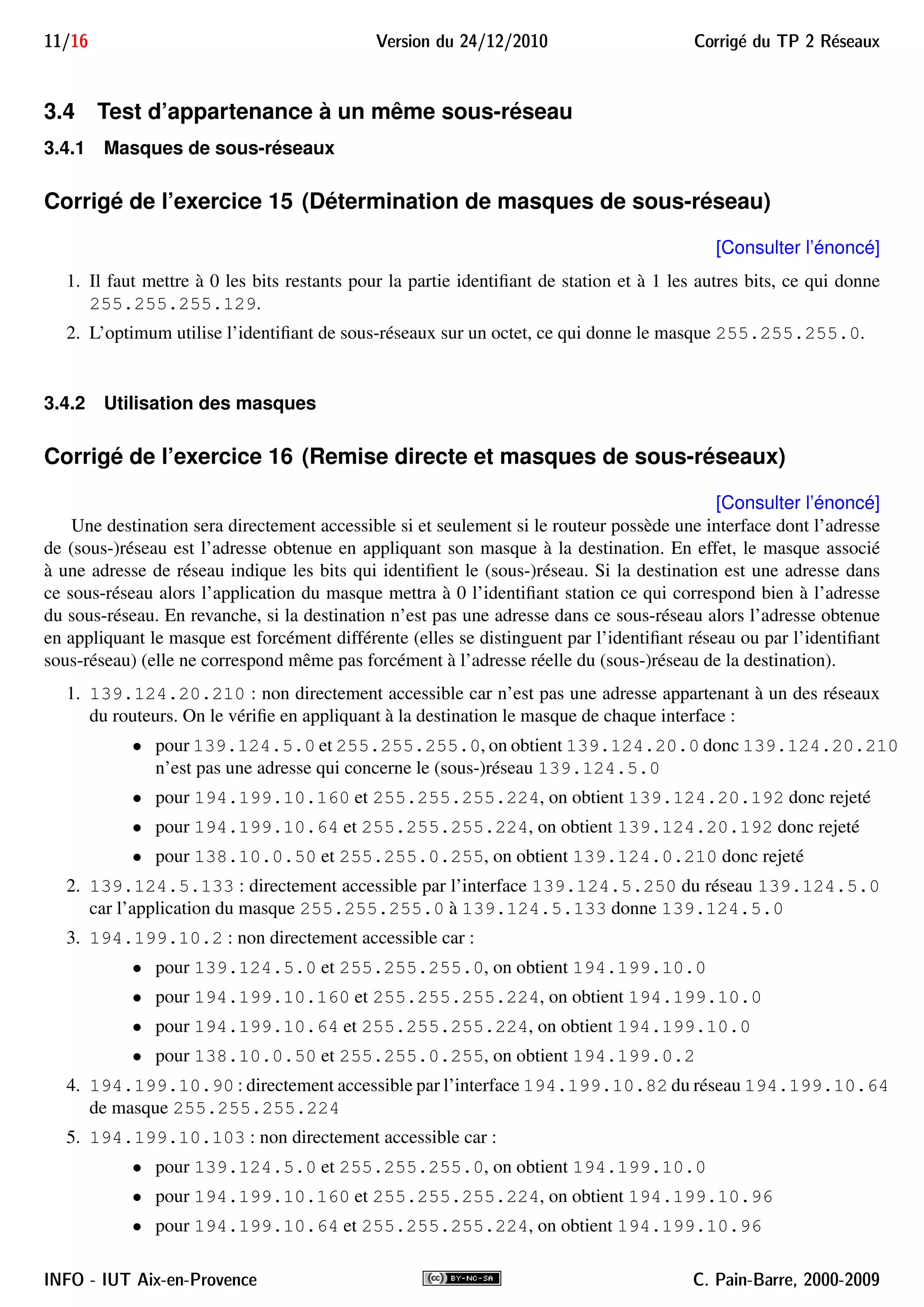 11/16 Version du 24/12/2010 Corrig´e du TP 2 R´eseaux
3.4 Test d’appartenance à un même sous-réseau
3.4.1 Masques de sous-réseaux
Corrigé de l’exercice 15 (Détermination de masques de sous-réseau)
[Consulter l’énoncé]
1. Il faut mettre à 0 les bits restants pour la partie identiﬁant de station et à 1 les autres bits, ce qui donne
255.255.255.129.
2. L’optimum utilise l’identiﬁant de sous-réseaux sur un octet, ce qui donne le masque 255.255.255.0.
3.4.2 Utilisation des masques
Corrigé de l’exercice 16 (Remise directe et masques de sous-réseaux)
[Consulter l’énoncé]
Une destination sera directement accessible si et seulement si le routeur possède une interface dont l’adresse
de (sous-)réseau est l’adresse obtenue en appliquant son masque à la destination. En effet, le masque associé
à une adresse de réseau indique les bits qui identiﬁent le (sous-)réseau. Si la destination est une adresse dans
ce sous-réseau alors l’application du masque mettra à 0 l’identiﬁant station ce qui correspond bien à l’adresse
du sous-réseau. En revanche, si la destination n’est pas une adresse dans ce sous-réseau alors l’adresse obtenue
en appliquant le masque est forcément différente (elles se distinguent par l’identiﬁant réseau ou par l’identiﬁant
sous-réseau) (elle ne correspond même pas forcément à l’adresse réelle du (sous-)réseau de la destination).
1. 139.124.20.210 : non directement accessible car n’est pas une adresse appartenant à un des réseaux
du routeurs. On le vériﬁe en appliquant à la destination le masque de chaque interface :
• pour 139.124.5.0 et 255.255.255.0, on obtient 139.124.20.0 donc 139.124.20.210
n’est pas une adresse qui concerne le (sous-)réseau 139.124.5.0
• pour 194.199.10.160 et 255.255.255.224, on obtient 139.124.20.192 donc rejeté
• pour 194.199.10.64 et 255.255.255.224, on obtient 139.124.20.192 donc rejeté
• pour 138.10.0.50 et 255.255.0.255, on obtient 139.124.0.210 donc rejeté
2. 139.124.5.133 : directement accessible par l’interface 139.124.5.250 du réseau 139.124.5.0
car l’application du masque 255.255.255.0 à 139.124.5.133 donne 139.124.5.0
3. 194.199.10.2 : non directement accessible car :
• pour 139.124.5.0 et 255.255.255.0, on obtient 194.199.10.0
• pour 194.199.10.160 et 255.255.255.224, on obtient 194.199.10.0
• pour 194.199.10.64 et 255.255.255.224, on obtient 194.199.10.0
• pour 138.10.0.50 et 255.255.0.255, on obtient 194.199.0.2
4. 194.199.10.90 : directement accessible par l’interface 194.199.10.82 du réseau 194.199.10.64
de masque 255.255.255.224
5. 194.199.10.103 : non directement accessible car :
• pour 139.124.5.0 et 255.255.255.0, on obtient 194.199.10.0
• pour 194.199.10.160 et 255.255.255.224, on obtient 194.199.10.96
• pour 194.199.10.64 et 255.255.255.224, on obtient 194.199.10.96
INFO - IUT Aix-en-Provence C. Pain-Barre, 2000-2009
 