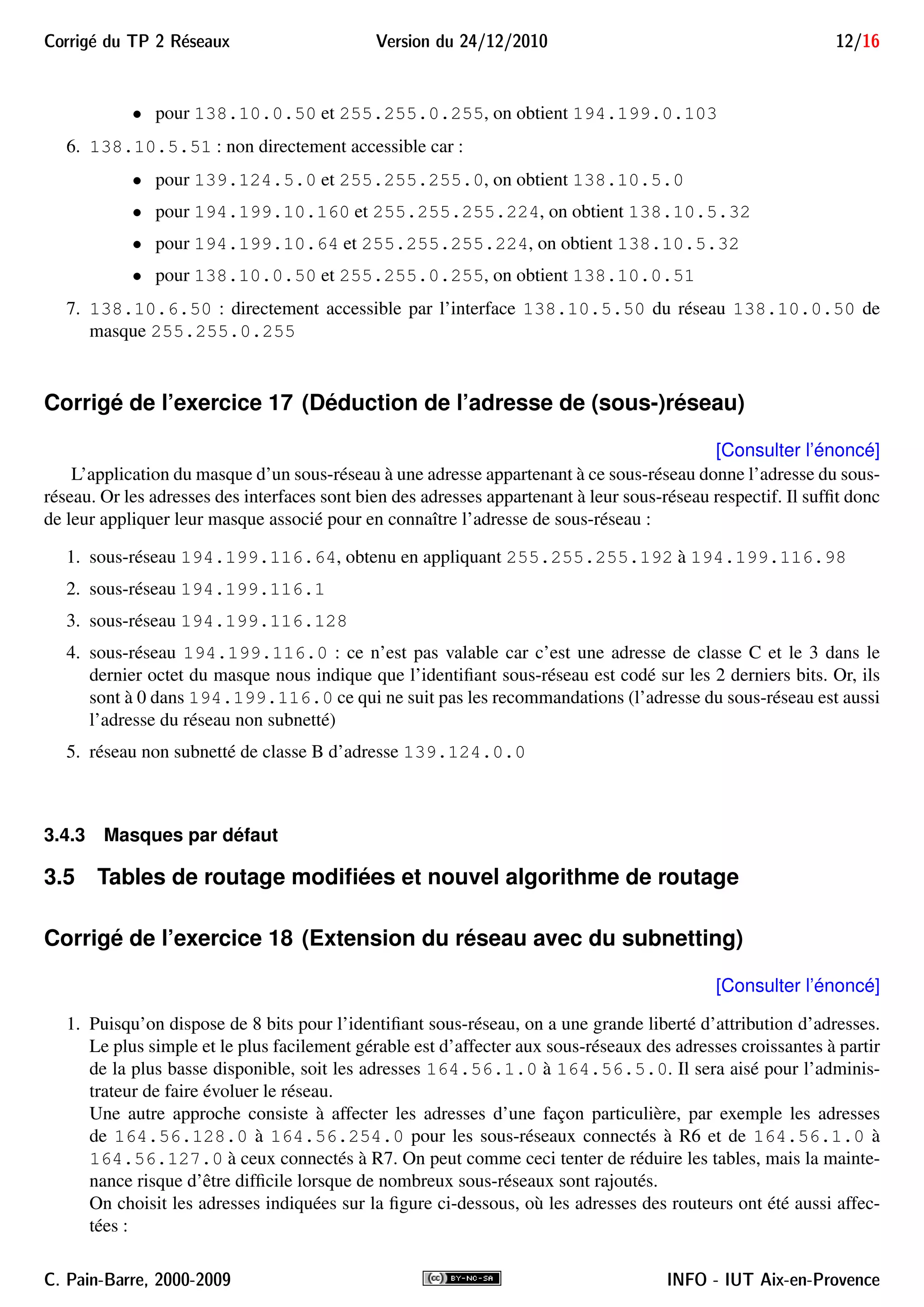 Corrig´e du TP 2 R´eseaux Version du 24/12/2010 12/16
• pour 138.10.0.50 et 255.255.0.255, on obtient 194.199.0.103
6. 138.10.5.51 : non directement accessible car :
• pour 139.124.5.0 et 255.255.255.0, on obtient 138.10.5.0
• pour 194.199.10.160 et 255.255.255.224, on obtient 138.10.5.32
• pour 194.199.10.64 et 255.255.255.224, on obtient 138.10.5.32
• pour 138.10.0.50 et 255.255.0.255, on obtient 138.10.0.51
7. 138.10.6.50 : directement accessible par l’interface 138.10.5.50 du réseau 138.10.0.50 de
masque 255.255.0.255
Corrigé de l’exercice 17 (Déduction de l’adresse de (sous-)réseau)
[Consulter l’énoncé]
L’application du masque d’un sous-réseau à une adresse appartenant à ce sous-réseau donne l’adresse du sous-
réseau. Or les adresses des interfaces sont bien des adresses appartenant à leur sous-réseau respectif. Il sufﬁt donc
de leur appliquer leur masque associé pour en connaître l’adresse de sous-réseau :
1. sous-réseau 194.199.116.64, obtenu en appliquant 255.255.255.192 à 194.199.116.98
2. sous-réseau 194.199.116.1
3. sous-réseau 194.199.116.128
4. sous-réseau 194.199.116.0 : ce n’est pas valable car c’est une adresse de classe C et le 3 dans le
dernier octet du masque nous indique que l’identiﬁant sous-réseau est codé sur les 2 derniers bits. Or, ils
sont à 0 dans 194.199.116.0 ce qui ne suit pas les recommandations (l’adresse du sous-réseau est aussi
l’adresse du réseau non subnetté)
5. réseau non subnetté de classe B d’adresse 139.124.0.0
3.4.3 Masques par défaut
3.5 Tables de routage modiﬁées et nouvel algorithme de routage
Corrigé de l’exercice 18 (Extension du réseau avec du subnetting)
[Consulter l’énoncé]
1. Puisqu’on dispose de 8 bits pour l’identiﬁant sous-réseau, on a une grande liberté d’attribution d’adresses.
Le plus simple et le plus facilement gérable est d’affecter aux sous-réseaux des adresses croissantes à partir
de la plus basse disponible, soit les adresses 164.56.1.0 à 164.56.5.0. Il sera aisé pour l’adminis-
trateur de faire évoluer le réseau.
Une autre approche consiste à affecter les adresses d’une façon particulière, par exemple les adresses
de 164.56.128.0 à 164.56.254.0 pour les sous-réseaux connectés à R6 et de 164.56.1.0 à
164.56.127.0 à ceux connectés à R7. On peut comme ceci tenter de réduire les tables, mais la mainte-
nance risque d’être difﬁcile lorsque de nombreux sous-réseaux sont rajoutés.
On choisit les adresses indiquées sur la ﬁgure ci-dessous, où les adresses des routeurs ont été aussi affec-
tées :
C. Pain-Barre, 2000-2009 INFO - IUT Aix-en-Provence
 