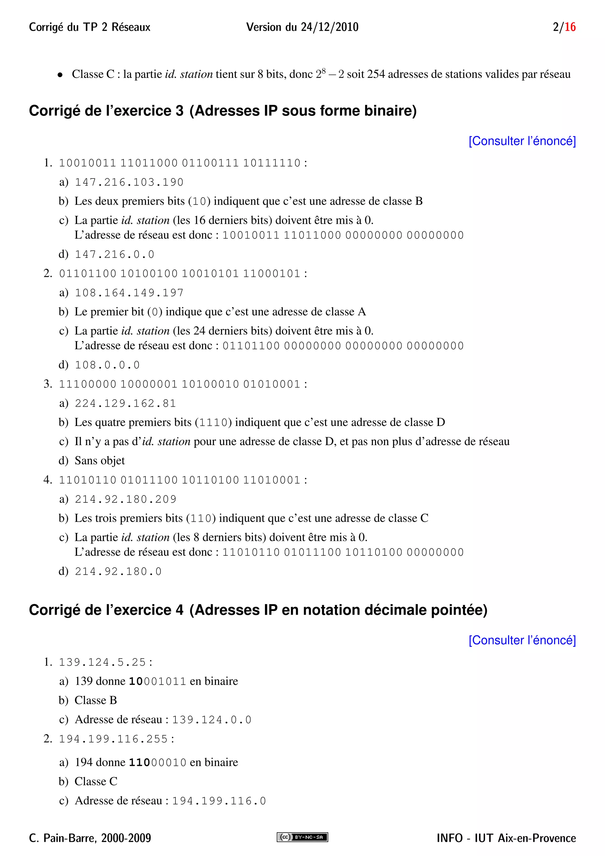 Corrig´e du TP 2 R´eseaux Version du 24/12/2010 2/16
• Classe C : la partie id. station tient sur 8 bits, donc 28
−2 soit 254 adresses de stations valides par réseau
Corrigé de l’exercice 3 (Adresses IP sous forme binaire)
[Consulter l’énoncé]
1. 10010011 11011000 01100111 10111110 :
a) 147.216.103.190
b) Les deux premiers bits (10) indiquent que c’est une adresse de classe B
c) La partie id. station (les 16 derniers bits) doivent être mis à 0.
L’adresse de réseau est donc : 10010011 11011000 00000000 00000000
d) 147.216.0.0
2. 01101100 10100100 10010101 11000101 :
a) 108.164.149.197
b) Le premier bit (0) indique que c’est une adresse de classe A
c) La partie id. station (les 24 derniers bits) doivent être mis à 0.
L’adresse de réseau est donc : 01101100 00000000 00000000 00000000
d) 108.0.0.0
3. 11100000 10000001 10100010 01010001 :
a) 224.129.162.81
b) Les quatre premiers bits (1110) indiquent que c’est une adresse de classe D
c) Il n’y a pas d’id. station pour une adresse de classe D, et pas non plus d’adresse de réseau
d) Sans objet
4. 11010110 01011100 10110100 11010001 :
a) 214.92.180.209
b) Les trois premiers bits (110) indiquent que c’est une adresse de classe C
c) La partie id. station (les 8 derniers bits) doivent être mis à 0.
L’adresse de réseau est donc : 11010110 01011100 10110100 00000000
d) 214.92.180.0
Corrigé de l’exercice 4 (Adresses IP en notation décimale pointée)
[Consulter l’énoncé]
1. 139.124.5.25 :
a) 139 donne 10001011 en binaire
b) Classe B
c) Adresse de réseau : 139.124.0.0
2. 194.199.116.255 :
a) 194 donne 11000010 en binaire
b) Classe C
c) Adresse de réseau : 194.199.116.0
C. Pain-Barre, 2000-2009 INFO - IUT Aix-en-Provence
 