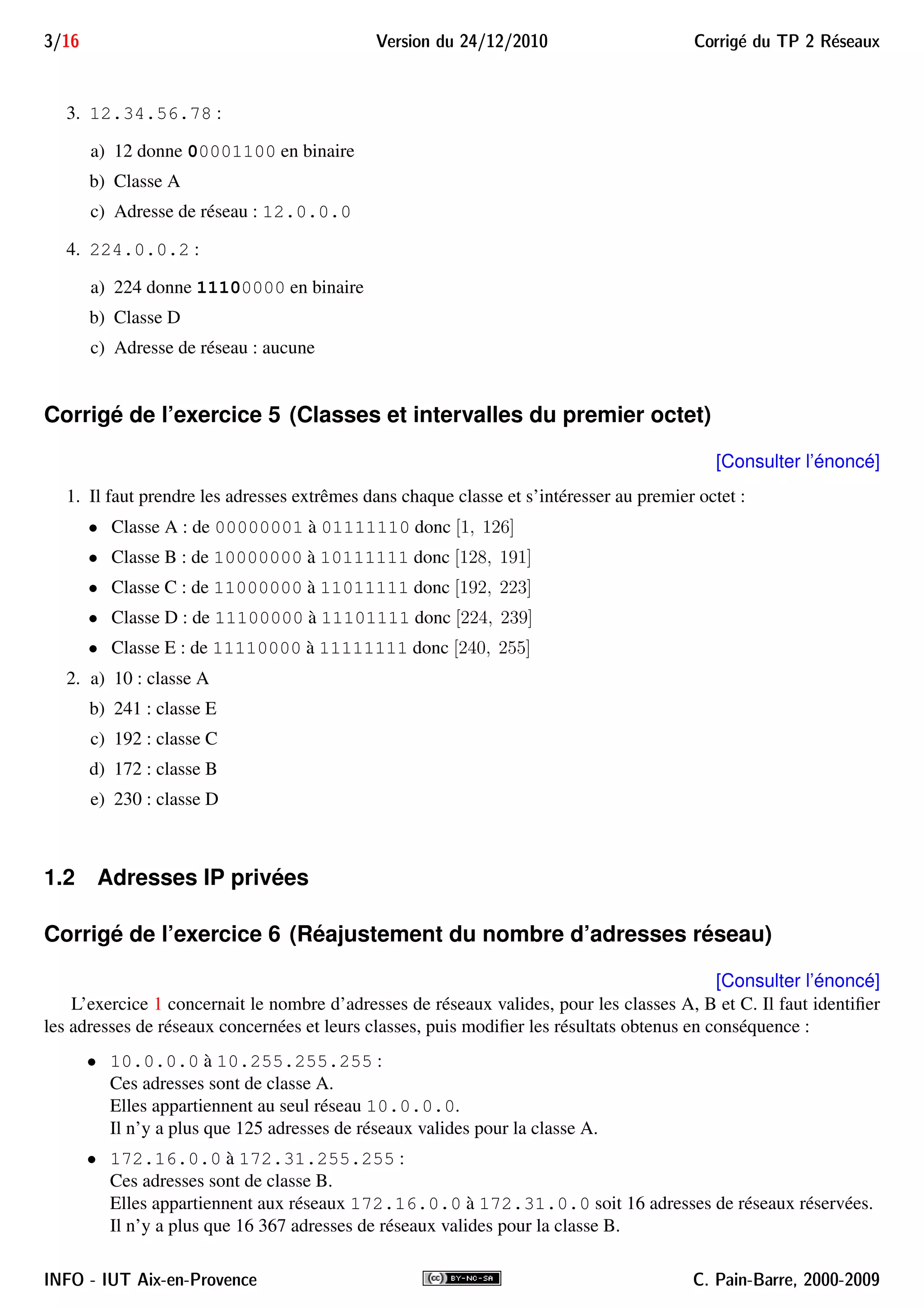 3/16 Version du 24/12/2010 Corrig´e du TP 2 R´eseaux
3. 12.34.56.78 :
a) 12 donne 00001100 en binaire
b) Classe A
c) Adresse de réseau : 12.0.0.0
4. 224.0.0.2 :
a) 224 donne 11100000 en binaire
b) Classe D
c) Adresse de réseau : aucune
Corrigé de l’exercice 5 (Classes et intervalles du premier octet)
[Consulter l’énoncé]
1. Il faut prendre les adresses extrêmes dans chaque classe et s’intéresser au premier octet :
• Classe A : de 00000001 à 01111110 donc [1, 126]
• Classe B : de 10000000 à 10111111 donc [128, 191]
• Classe C : de 11000000 à 11011111 donc [192, 223]
• Classe D : de 11100000 à 11101111 donc [224, 239]
• Classe E : de 11110000 à 11111111 donc [240, 255]
2. a) 10 : classe A
b) 241 : classe E
c) 192 : classe C
d) 172 : classe B
e) 230 : classe D
1.2 Adresses IP privées
Corrigé de l’exercice 6 (Réajustement du nombre d’adresses réseau)
[Consulter l’énoncé]
L’exercice 1 concernait le nombre d’adresses de réseaux valides, pour les classes A, B et C. Il faut identiﬁer
les adresses de réseaux concernées et leurs classes, puis modiﬁer les résultats obtenus en conséquence :
• 10.0.0.0 à 10.255.255.255 :
Ces adresses sont de classe A.
Elles appartiennent au seul réseau 10.0.0.0.
Il n’y a plus que 125 adresses de réseaux valides pour la classe A.
• 172.16.0.0 à 172.31.255.255 :
Ces adresses sont de classe B.
Elles appartiennent aux réseaux 172.16.0.0 à 172.31.0.0 soit 16 adresses de réseaux réservées.
Il n’y a plus que 16 367 adresses de réseaux valides pour la classe B.
INFO - IUT Aix-en-Provence C. Pain-Barre, 2000-2009
 
