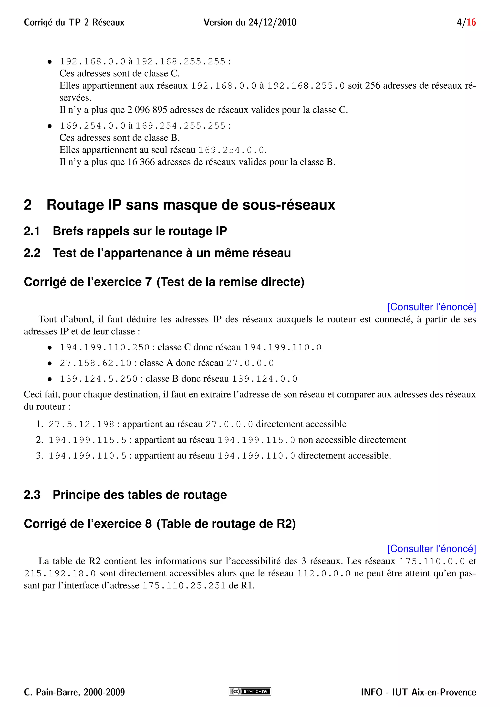 Corrig´e du TP 2 R´eseaux Version du 24/12/2010 4/16
• 192.168.0.0 à 192.168.255.255 :
Ces adresses sont de classe C.
Elles appartiennent aux réseaux 192.168.0.0 à 192.168.255.0 soit 256 adresses de réseaux ré-
servées.
Il n’y a plus que 2 096 895 adresses de réseaux valides pour la classe C.
• 169.254.0.0 à 169.254.255.255 :
Ces adresses sont de classe B.
Elles appartiennent au seul réseau 169.254.0.0.
Il n’y a plus que 16 366 adresses de réseaux valides pour la classe B.
2 Routage IP sans masque de sous-réseaux
2.1 Brefs rappels sur le routage IP
2.2 Test de l’appartenance à un même réseau
Corrigé de l’exercice 7 (Test de la remise directe)
[Consulter l’énoncé]
Tout d’abord, il faut déduire les adresses IP des réseaux auxquels le routeur est connecté, à partir de ses
adresses IP et de leur classe :
• 194.199.110.250 : classe C donc réseau 194.199.110.0
• 27.158.62.10 : classe A donc réseau 27.0.0.0
• 139.124.5.250 : classe B donc réseau 139.124.0.0
Ceci fait, pour chaque destination, il faut en extraire l’adresse de son réseau et comparer aux adresses des réseaux
du routeur :
1. 27.5.12.198 : appartient au réseau 27.0.0.0 directement accessible
2. 194.199.115.5 : appartient au réseau 194.199.115.0 non accessible directement
3. 194.199.110.5 : appartient au réseau 194.199.110.0 directement accessible.
2.3 Principe des tables de routage
Corrigé de l’exercice 8 (Table de routage de R2)
[Consulter l’énoncé]
La table de R2 contient les informations sur l’accessibilité des 3 réseaux. Les réseaux 175.110.0.0 et
215.192.18.0 sont directement accessibles alors que le réseau 112.0.0.0 ne peut être atteint qu’en pas-
sant par l’interface d’adresse 175.110.25.251 de R1.
C. Pain-Barre, 2000-2009 INFO - IUT Aix-en-Provence
 