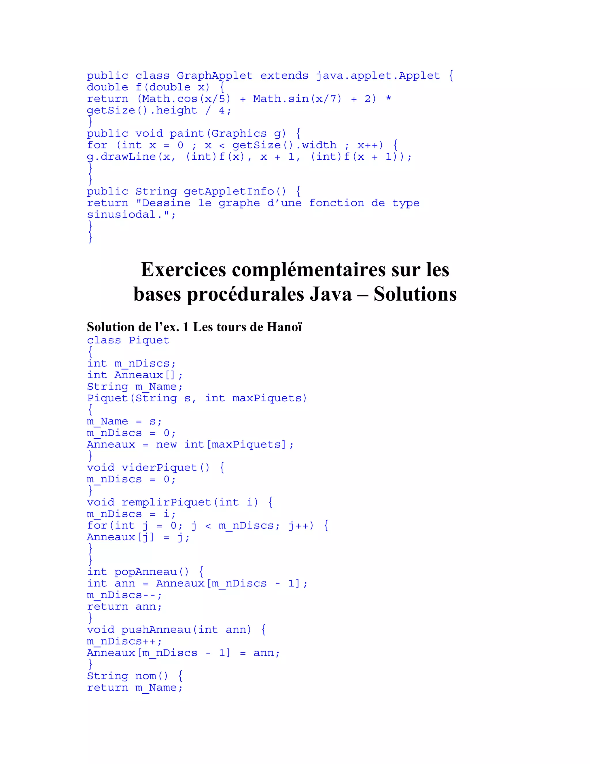 public class GraphApplet extends java.applet.Applet { 
double f(double x) { 
return (Math.cos(x/5) + Math.sin(x/7) + 2) * 
getSize().height / 4; 
} 
public void paint(Graphics g) { 
for (int x = 0 ; x < getSize().width ; x++) { 
g.drawLine(x, (int)f(x), x + 1, (int)f(x + 1)); 
} 
} 
public String getAppletInfo() { 
return "Dessine le graphe d’une fonction de type 
sinusiodal."; 
} 
} 
Exercices complémentaires sur les 
bases procédurales Java – Solutions 
Solution de l’ex. 1 Les tours de Hanoï 
class Piquet 
{ 
int m_nDiscs; 
int Anneaux[]; 
String m_Name; 
Piquet(String s, int maxPiquets) 
{ 
m_Name = s; 
m_nDiscs = 0; 
Anneaux = new int[maxPiquets]; 
} 
void viderPiquet() { 
m_nDiscs = 0; 
} 
void remplirPiquet(int i) { 
m_nDiscs = i; 
for(int j = 0; j < m_nDiscs; j++) { 
Anneaux[j] = j; 
} 
} 
int popAnneau() { 
int ann = Anneaux[m_nDiscs - 1]; 
m_nDiscs--; 
return ann; 
} 
void pushAnneau(int ann) { 
m_nDiscs++; 
Anneaux[m_nDiscs - 1] = ann; 
} 
String nom() { 
return m_Name; 
 
