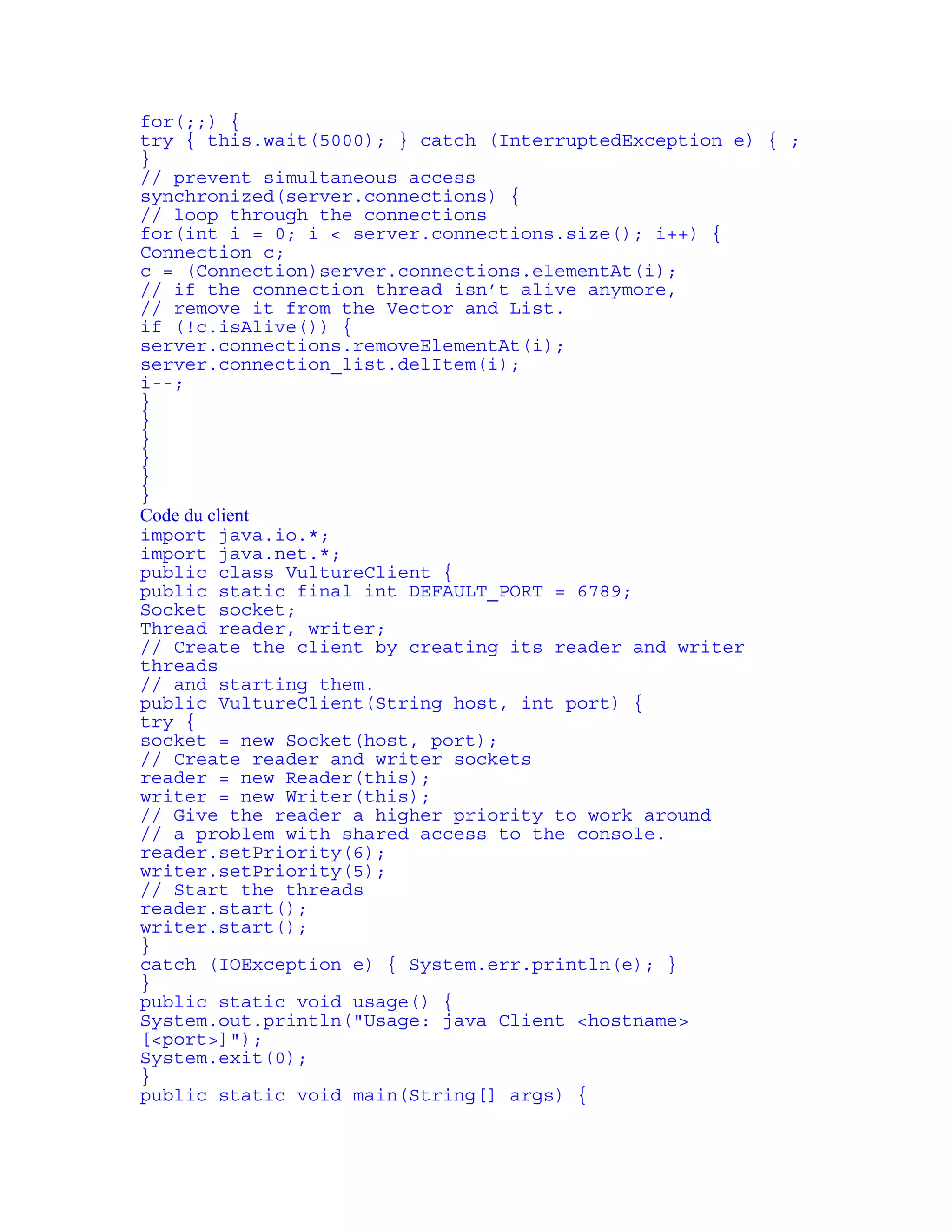 for(;;) { 
try { this.wait(5000); } catch (InterruptedException e) { ; 
} 
// prevent simultaneous access 
synchronized(server.connections) { 
// loop through the connections 
for(int i = 0; i < server.connections.size(); i++) { 
Connection c; 
c = (Connection)server.connections.elementAt(i); 
// if the connection thread isn’t alive anymore, 
// remove it from the Vector and List. 
if (!c.isAlive()) { 
server.connections.removeElementAt(i); 
server.connection_list.delItem(i); 
i--; 
} 
} 
} 
} 
} 
} 
Code du client 
import java.io.*; 
import java.net.*; 
public class VultureClient { 
public static final int DEFAULT_PORT = 6789; 
Socket socket; 
Thread reader, writer; 
// Create the client by creating its reader and writer 
threads 
// and starting them. 
public VultureClient(String host, int port) { 
try { 
socket = new Socket(host, port); 
// Create reader and writer sockets 
reader = new Reader(this); 
writer = new Writer(this); 
// Give the reader a higher priority to work around 
// a problem with shared access to the console. 
reader.setPriority(6); 
writer.setPriority(5); 
// Start the threads 
reader.start(); 
writer.start(); 
} 
catch (IOException e) { System.err.println(e); } 
} 
public static void usage() { 
System.out.println("Usage: java Client <hostname> 
[<port>]"); 
System.exit(0); 
} 
public static void main(String[] args) { 
 