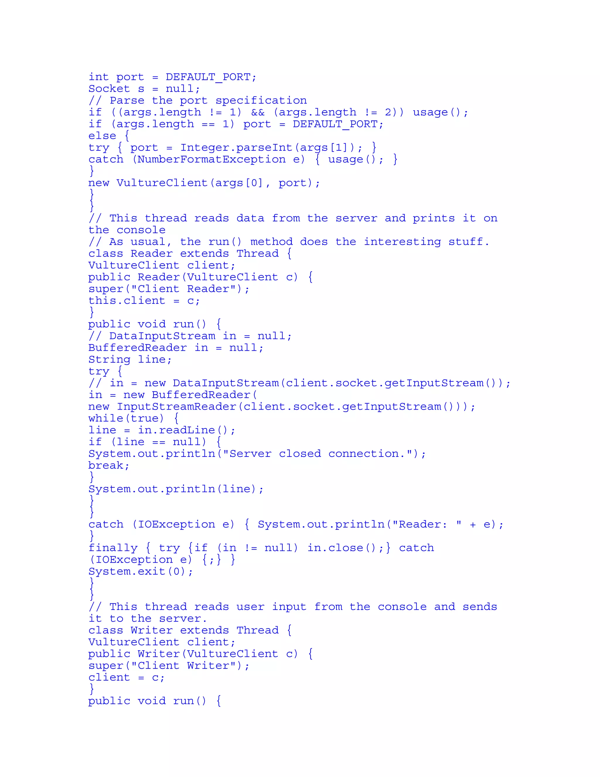 int port = DEFAULT_PORT; 
Socket s = null; 
// Parse the port specification 
if ((args.length != 1) && (args.length != 2)) usage(); 
if (args.length == 1) port = DEFAULT_PORT; 
else { 
try { port = Integer.parseInt(args[1]); } 
catch (NumberFormatException e) { usage(); } 
} 
new VultureClient(args[0], port); 
} 
} 
// This thread reads data from the server and prints it on 
the console 
// As usual, the run() method does the interesting stuff. 
class Reader extends Thread { 
VultureClient client; 
public Reader(VultureClient c) { 
super("Client Reader"); 
this.client = c; 
} 
public void run() { 
// DataInputStream in = null; 
BufferedReader in = null; 
String line; 
try { 
// in = new DataInputStream(client.socket.getInputStream()); 
in = new BufferedReader( 
new InputStreamReader(client.socket.getInputStream())); 
while(true) { 
line = in.readLine(); 
if (line == null) { 
System.out.println("Server closed connection."); 
break; 
} 
System.out.println(line); 
} 
} 
catch (IOException e) { System.out.println("Reader: " + e); 
} 
finally { try {if (in != null) in.close();} catch 
(IOException e) {;} } 
System.exit(0); 
} 
} 
// This thread reads user input from the console and sends 
it to the server. 
class Writer extends Thread { 
VultureClient client; 
public Writer(VultureClient c) { 
super("Client Writer"); 
client = c; 
} 
public void run() { 
 