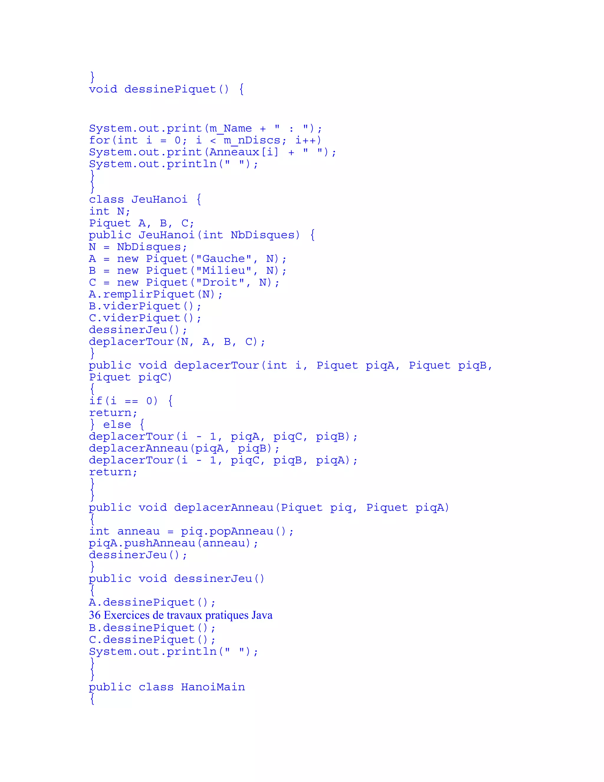 } 
void dessinePiquet() { 
System.out.print(m_Name + " : "); 
for(int i = 0; i < m_nDiscs; i++) 
System.out.print(Anneaux[i] + " "); 
System.out.println(" "); 
} 
} 
class JeuHanoi { 
int N; 
Piquet A, B, C; 
public JeuHanoi(int NbDisques) { 
N = NbDisques; 
A = new Piquet("Gauche", N); 
B = new Piquet("Milieu", N); 
C = new Piquet("Droit", N); 
A.remplirPiquet(N); 
B.viderPiquet(); 
C.viderPiquet(); 
dessinerJeu(); 
deplacerTour(N, A, B, C); 
} 
public void deplacerTour(int i, Piquet piqA, Piquet piqB, 
Piquet piqC) 
{ 
if(i == 0) { 
return; 
} else { 
deplacerTour(i - 1, piqA, piqC, piqB); 
deplacerAnneau(piqA, piqB); 
deplacerTour(i - 1, piqC, piqB, piqA); 
return; 
} 
} 
public void deplacerAnneau(Piquet piq, Piquet piqA) 
{ 
int anneau = piq.popAnneau(); 
piqA.pushAnneau(anneau); 
dessinerJeu(); 
} 
public void dessinerJeu() 
{ 
A.dessinePiquet(); 
36 Exercices de travaux pratiques Java 
B.dessinePiquet(); 
C.dessinePiquet(); 
System.out.println(" "); 
} 
} 
public class HanoiMain 
{ 
 