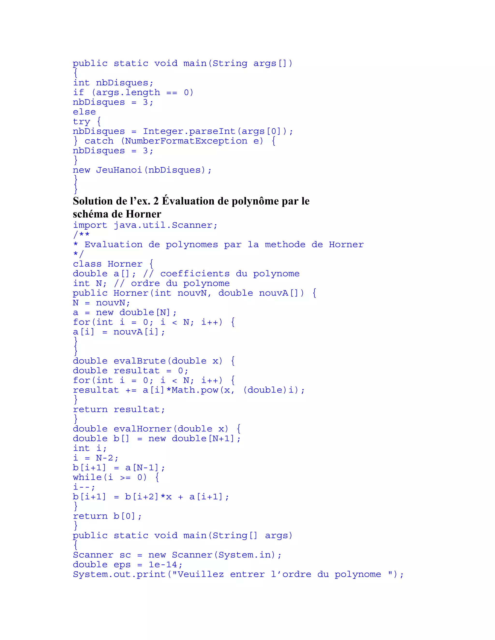 public static void main(String args[]) 
{ 
int nbDisques; 
if (args.length == 0) 
nbDisques = 3; 
else 
try { 
nbDisques = Integer.parseInt(args[0]); 
} catch (NumberFormatException e) { 
nbDisques = 3; 
} 
new JeuHanoi(nbDisques); 
} 
} 
Solution de l’ex. 2 Évaluation de polynôme par le 
schéma de Horner 
import java.util.Scanner; 
/** 
* Evaluation de polynomes par la methode de Horner 
*/ 
class Horner { 
double a[]; // coefficients du polynome 
int N; // ordre du polynome 
public Horner(int nouvN, double nouvA[]) { 
N = nouvN; 
a = new double[N]; 
for(int i = 0; i < N; i++) { 
a[i] = nouvA[i]; 
} 
} 
double evalBrute(double x) { 
double resultat = 0; 
for(int i = 0; i < N; i++) { 
resultat += a[i]*Math.pow(x, (double)i); 
} 
return resultat; 
} 
double evalHorner(double x) { 
double b[] = new double[N+1]; 
int i; 
i = N-2; 
b[i+1] = a[N-1]; 
while(i >= 0) { 
i--; 
b[i+1] = b[i+2]*x + a[i+1]; 
} 
return b[0]; 
} 
public static void main(String[] args) 
{ 
Scanner sc = new Scanner(System.in); 
double eps = 1e-14; 
System.out.print("Veuillez entrer l’ordre du polynome "); 
 