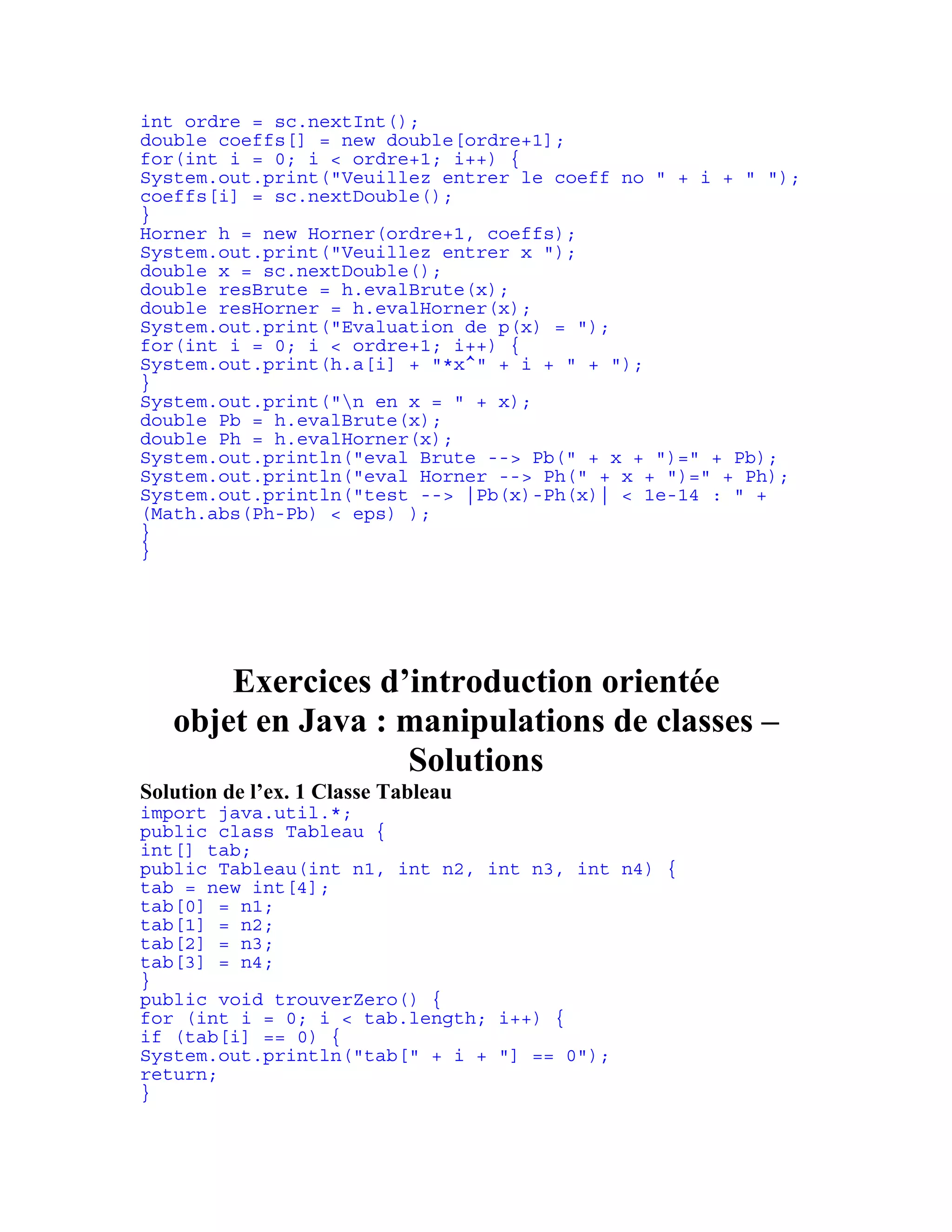 int ordre = sc.nextInt(); 
double coeffs[] = new double[ordre+1]; 
for(int i = 0; i < ordre+1; i++) { 
System.out.print("Veuillez entrer le coeff no " + i + " "); 
coeffs[i] = sc.nextDouble(); 
} 
Horner h = new Horner(ordre+1, coeffs); 
System.out.print("Veuillez entrer x "); 
double x = sc.nextDouble(); 
double resBrute = h.evalBrute(x); 
double resHorner = h.evalHorner(x); 
System.out.print("Evaluation de p(x) = "); 
for(int i = 0; i < ordre+1; i++) { 
System.out.print(h.a[i] + "*x^" + i + " + "); 
} 
System.out.print("n en x = " + x); 
double Pb = h.evalBrute(x); 
double Ph = h.evalHorner(x); 
System.out.println("eval Brute --> Pb(" + x + ")=" + Pb); 
System.out.println("eval Horner --> Ph(" + x + ")=" + Ph); 
System.out.println("test --> |Pb(x)-Ph(x)| < 1e-14 : " + 
(Math.abs(Ph-Pb) < eps) ); 
} 
} 
Exercices d’introduction orientée 
objet en Java : manipulations de classes – 
Solutions 
Solution de l’ex. 1 Classe Tableau 
import java.util.*; 
public class Tableau { 
int[] tab; 
public Tableau(int n1, int n2, int n3, int n4) { 
tab = new int[4]; 
tab[0] = n1; 
tab[1] = n2; 
tab[2] = n3; 
tab[3] = n4; 
} 
public void trouverZero() { 
for (int i = 0; i < tab.length; i++) { 
if (tab[i] == 0) { 
System.out.println("tab[" + i + "] == 0"); 
return; 
} 
 