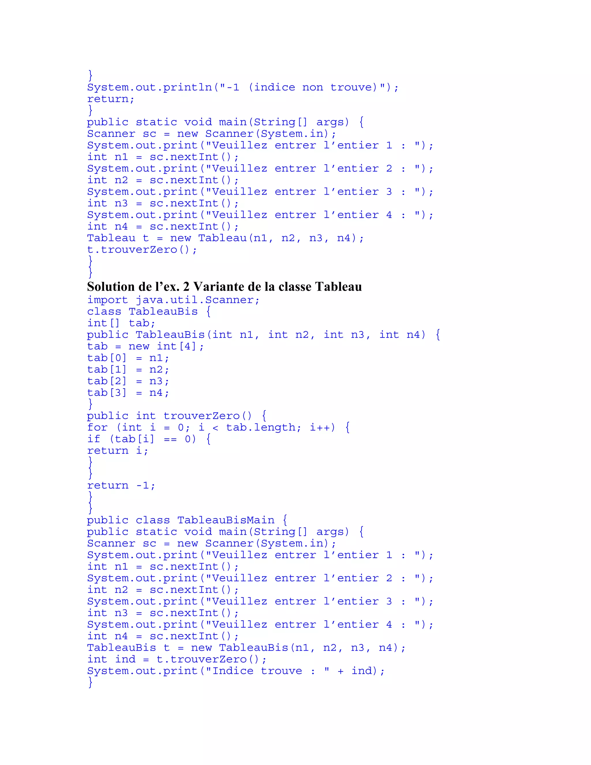 } 
System.out.println("-1 (indice non trouve)"); 
return; 
} 
public static void main(String[] args) { 
Scanner sc = new Scanner(System.in); 
System.out.print("Veuillez entrer l’entier 1 : "); 
int n1 = sc.nextInt(); 
System.out.print("Veuillez entrer l’entier 2 : "); 
int n2 = sc.nextInt(); 
System.out.print("Veuillez entrer l’entier 3 : "); 
int n3 = sc.nextInt(); 
System.out.print("Veuillez entrer l’entier 4 : "); 
int n4 = sc.nextInt(); 
Tableau t = new Tableau(n1, n2, n3, n4); 
t.trouverZero(); 
} 
} 
Solution de l’ex. 2 Variante de la classe Tableau 
import java.util.Scanner; 
class TableauBis { 
int[] tab; 
public TableauBis(int n1, int n2, int n3, int n4) { 
tab = new int[4]; 
tab[0] = n1; 
tab[1] = n2; 
tab[2] = n3; 
tab[3] = n4; 
} 
public int trouverZero() { 
for (int i = 0; i < tab.length; i++) { 
if (tab[i] == 0) { 
return i; 
} 
} 
return -1; 
} 
} 
public class TableauBisMain { 
public static void main(String[] args) { 
Scanner sc = new Scanner(System.in); 
System.out.print("Veuillez entrer l’entier 1 : "); 
int n1 = sc.nextInt(); 
System.out.print("Veuillez entrer l’entier 2 : "); 
int n2 = sc.nextInt(); 
System.out.print("Veuillez entrer l’entier 3 : "); 
int n3 = sc.nextInt(); 
System.out.print("Veuillez entrer l’entier 4 : "); 
int n4 = sc.nextInt(); 
TableauBis t = new TableauBis(n1, n2, n3, n4); 
int ind = t.trouverZero(); 
System.out.print("Indice trouve : " + ind); 
} 
 