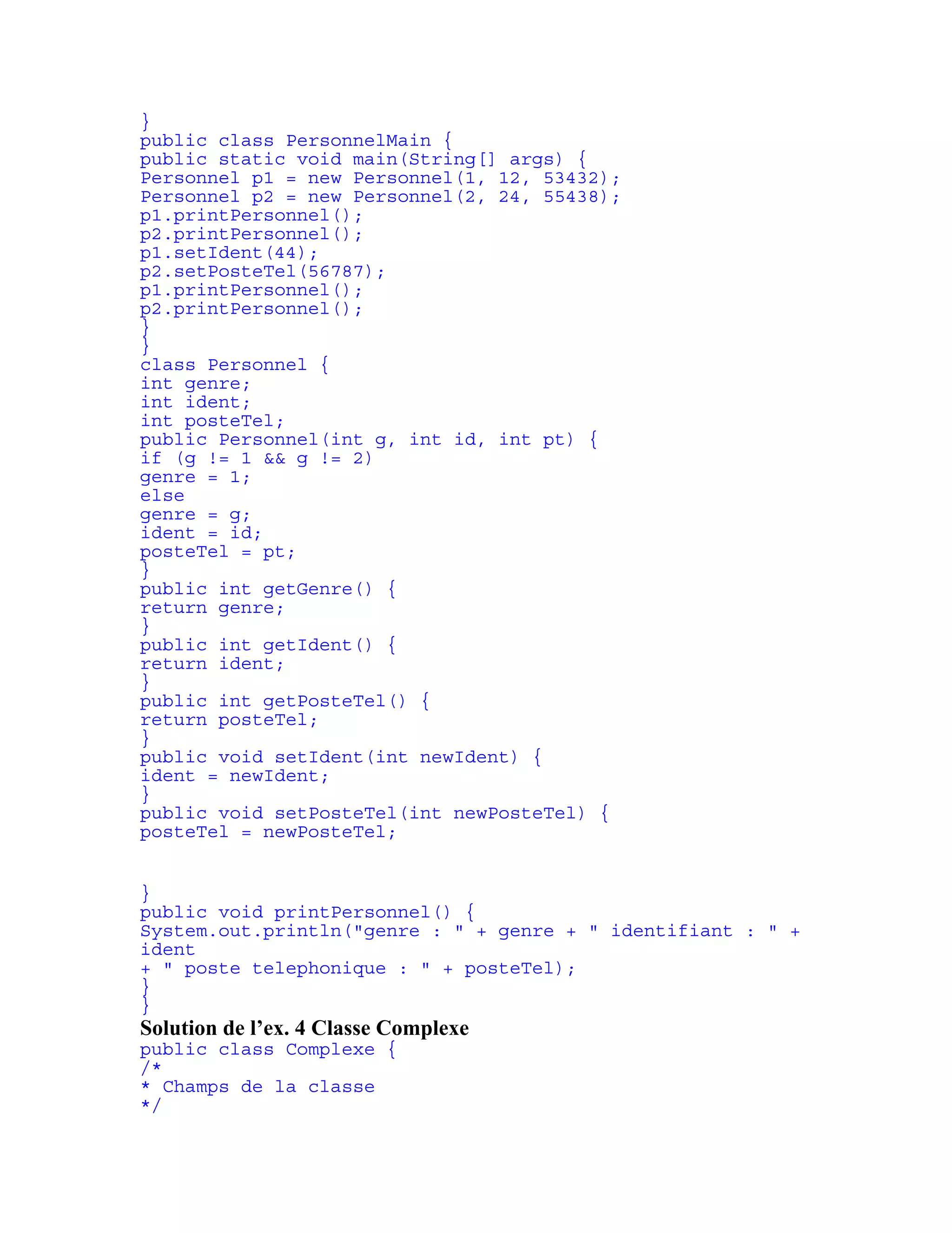 } 
public class PersonnelMain { 
public static void main(String[] args) { 
Personnel p1 = new Personnel(1, 12, 53432); 
Personnel p2 = new Personnel(2, 24, 55438); 
p1.printPersonnel(); 
p2.printPersonnel(); 
p1.setIdent(44); 
p2.setPosteTel(56787); 
p1.printPersonnel(); 
p2.printPersonnel(); 
} 
} 
class Personnel { 
int genre; 
int ident; 
int posteTel; 
public Personnel(int g, int id, int pt) { 
if (g != 1 && g != 2) 
genre = 1; 
else 
genre = g; 
ident = id; 
posteTel = pt; 
} 
public int getGenre() { 
return genre; 
} 
public int getIdent() { 
return ident; 
} 
public int getPosteTel() { 
return posteTel; 
} 
public void setIdent(int newIdent) { 
ident = newIdent; 
} 
public void setPosteTel(int newPosteTel) { 
posteTel = newPosteTel; 
} 
public void printPersonnel() { 
System.out.println("genre : " + genre + " identifiant : " + 
ident 
+ " poste telephonique : " + posteTel); 
} 
} 
Solution de l’ex. 4 Classe Complexe 
public class Complexe { 
/* 
* Champs de la classe 
*/ 
 