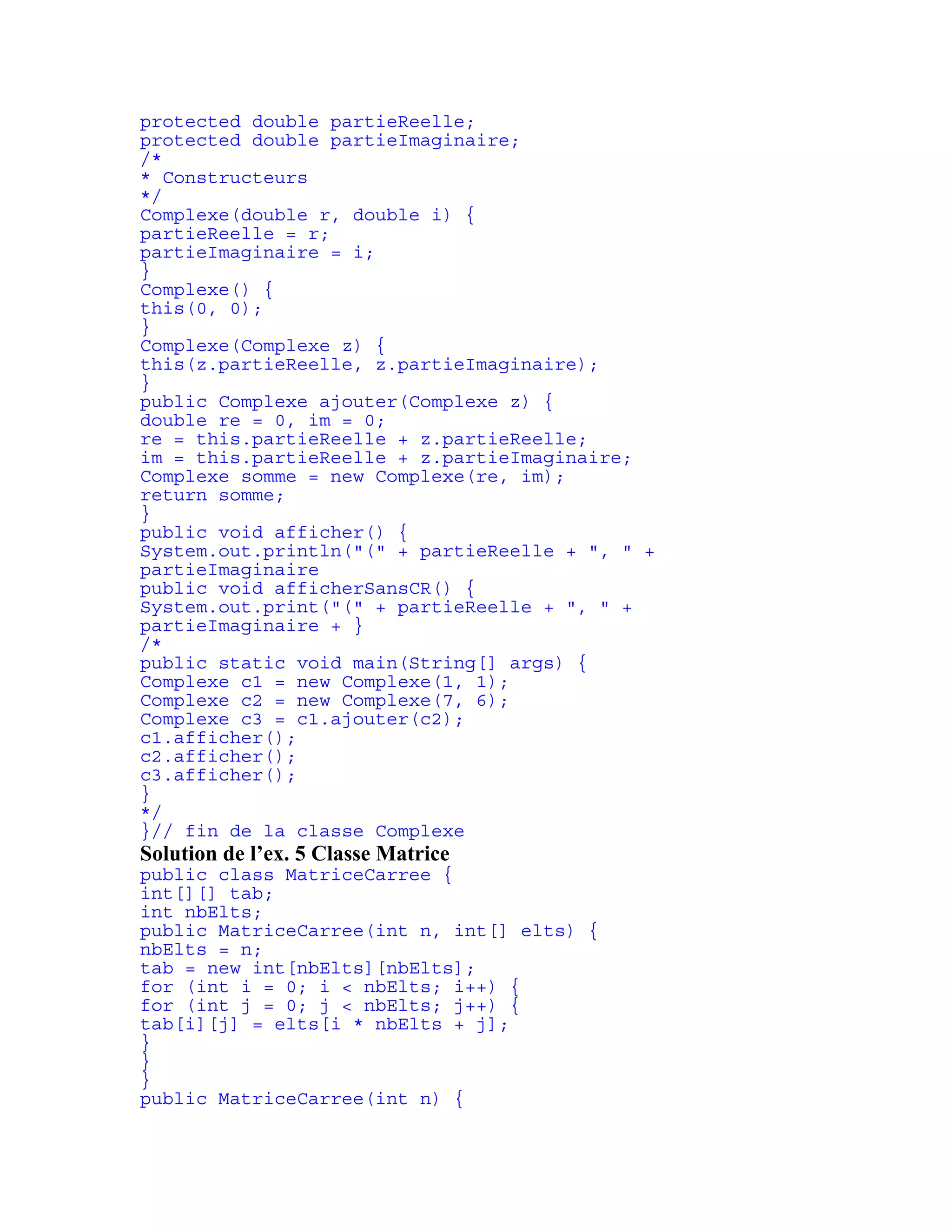 protected double partieReelle; 
protected double partieImaginaire; 
/* 
* Constructeurs 
*/ 
Complexe(double r, double i) { 
partieReelle = r; 
partieImaginaire = i; 
} 
Complexe() { 
this(0, 0); 
} 
Complexe(Complexe z) { 
this(z.partieReelle, z.partieImaginaire); 
} 
public Complexe ajouter(Complexe z) { 
double re = 0, im = 0; 
re = this.partieReelle + z.partieReelle; 
im = this.partieReelle + z.partieImaginaire; 
Complexe somme = new Complexe(re, im); 
return somme; 
} 
public void afficher() { 
System.out.println("(" + partieReelle + ", " + 
partieImaginaire 
public void afficherSansCR() { 
System.out.print("(" + partieReelle + ", " + 
partieImaginaire + } 
/* 
public static void main(String[] args) { 
Complexe c1 = new Complexe(1, 1); 
Complexe c2 = new Complexe(7, 6); 
Complexe c3 = c1.ajouter(c2); 
c1.afficher(); 
c2.afficher(); 
c3.afficher(); 
} 
*/ 
}// fin de la classe Complexe 
Solution de l’ex. 5 Classe Matrice 
public class MatriceCarree { 
int[][] tab; 
int nbElts; 
public MatriceCarree(int n, int[] elts) { 
nbElts = n; 
tab = new int[nbElts][nbElts]; 
for (int i = 0; i < nbElts; i++) { 
for (int j = 0; j < nbElts; j++) { 
tab[i][j] = elts[i * nbElts + j]; 
} 
} 
} 
public MatriceCarree(int n) { 
 