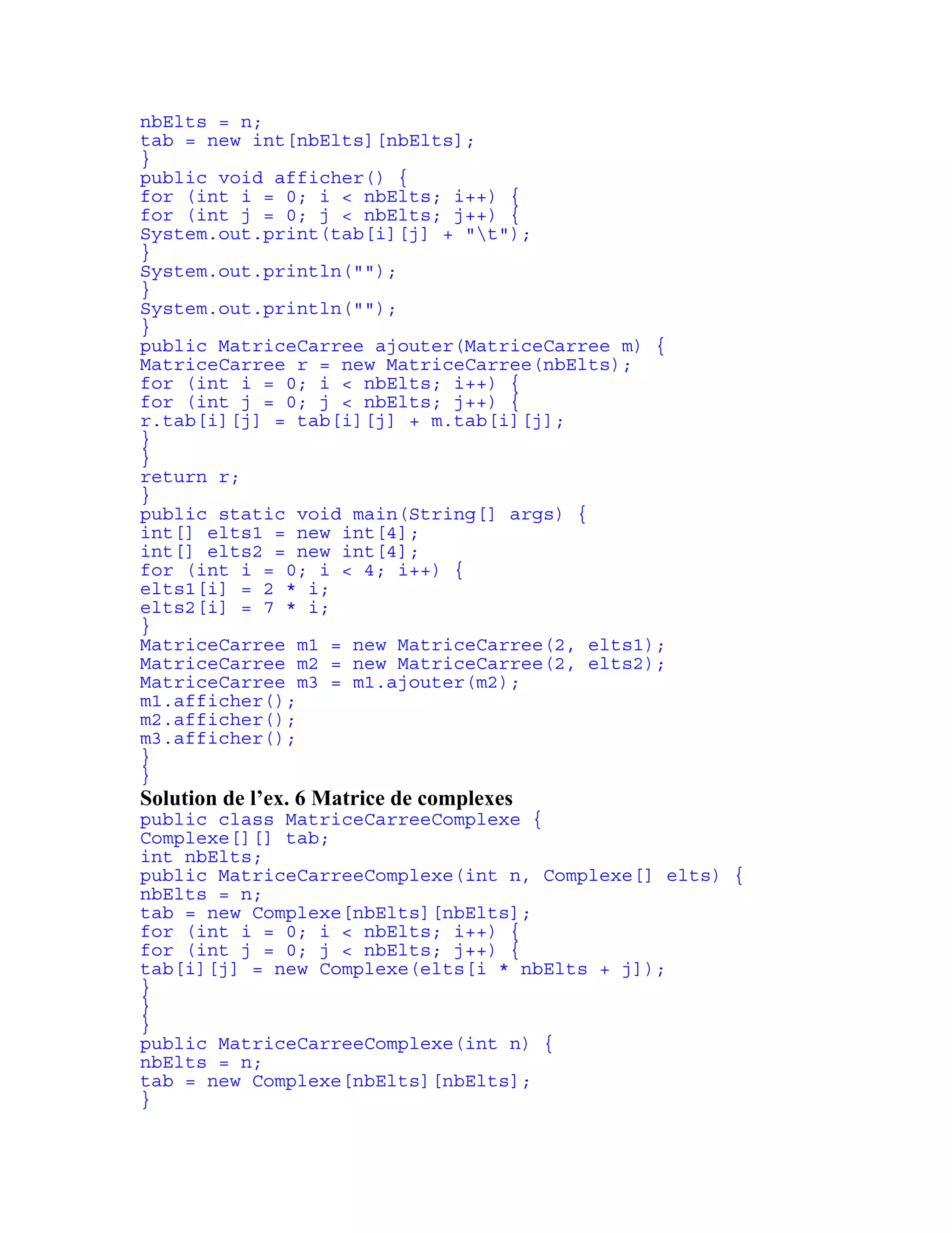 nbElts = n; 
tab = new int[nbElts][nbElts]; 
} 
public void afficher() { 
for (int i = 0; i < nbElts; i++) { 
for (int j = 0; j < nbElts; j++) { 
System.out.print(tab[i][j] + "t"); 
} 
System.out.println(""); 
} 
System.out.println(""); 
} 
public MatriceCarree ajouter(MatriceCarree m) { 
MatriceCarree r = new MatriceCarree(nbElts); 
for (int i = 0; i < nbElts; i++) { 
for (int j = 0; j < nbElts; j++) { 
r.tab[i][j] = tab[i][j] + m.tab[i][j]; 
} 
} 
return r; 
} 
public static void main(String[] args) { 
int[] elts1 = new int[4]; 
int[] elts2 = new int[4]; 
for (int i = 0; i < 4; i++) { 
elts1[i] = 2 * i; 
elts2[i] = 7 * i; 
} 
MatriceCarree m1 = new MatriceCarree(2, elts1); 
MatriceCarree m2 = new MatriceCarree(2, elts2); 
MatriceCarree m3 = m1.ajouter(m2); 
m1.afficher(); 
m2.afficher(); 
m3.afficher(); 
} 
} 
Solution de l’ex. 6 Matrice de complexes 
public class MatriceCarreeComplexe { 
Complexe[][] tab; 
int nbElts; 
public MatriceCarreeComplexe(int n, Complexe[] elts) { 
nbElts = n; 
tab = new Complexe[nbElts][nbElts]; 
for (int i = 0; i < nbElts; i++) { 
for (int j = 0; j < nbElts; j++) { 
tab[i][j] = new Complexe(elts[i * nbElts + j]); 
} 
} 
} 
public MatriceCarreeComplexe(int n) { 
nbElts = n; 
tab = new Complexe[nbElts][nbElts]; 
} 
 