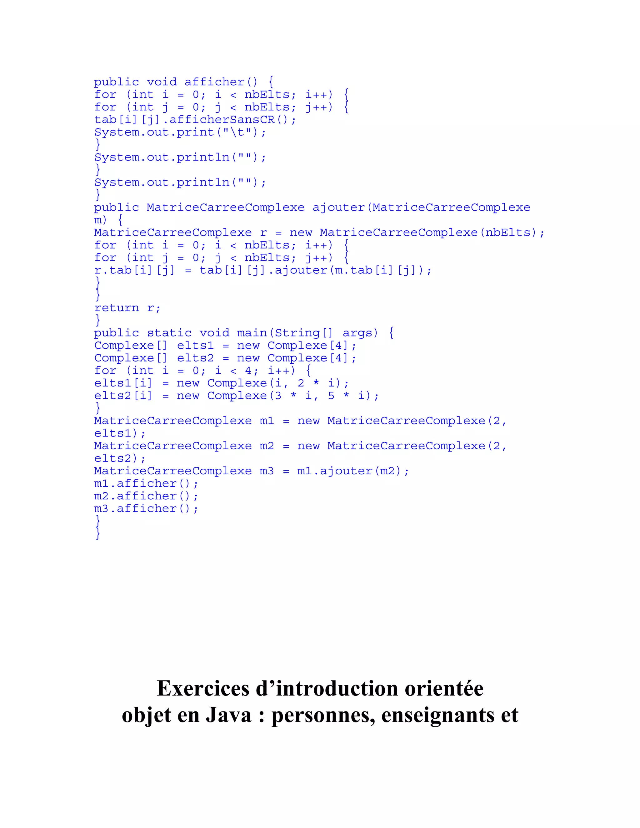 public void afficher() { 
for (int i = 0; i < nbElts; i++) { 
for (int j = 0; j < nbElts; j++) { 
tab[i][j].afficherSansCR(); 
System.out.print("t"); 
} 
System.out.println(""); 
} 
System.out.println(""); 
} 
public MatriceCarreeComplexe ajouter(MatriceCarreeComplexe 
m) { 
MatriceCarreeComplexe r = new MatriceCarreeComplexe(nbElts); 
for (int i = 0; i < nbElts; i++) { 
for (int j = 0; j < nbElts; j++) { 
r.tab[i][j] = tab[i][j].ajouter(m.tab[i][j]); 
} 
} 
return r; 
} 
public static void main(String[] args) { 
Complexe[] elts1 = new Complexe[4]; 
Complexe[] elts2 = new Complexe[4]; 
for (int i = 0; i < 4; i++) { 
elts1[i] = new Complexe(i, 2 * i); 
elts2[i] = new Complexe(3 * i, 5 * i); 
} 
MatriceCarreeComplexe m1 = new MatriceCarreeComplexe(2, 
elts1); 
MatriceCarreeComplexe m2 = new MatriceCarreeComplexe(2, 
elts2); 
MatriceCarreeComplexe m3 = m1.ajouter(m2); 
m1.afficher(); 
m2.afficher(); 
m3.afficher(); 
} 
} 
Exercices d’introduction orientée 
objet en Java : personnes, enseignants et 
 