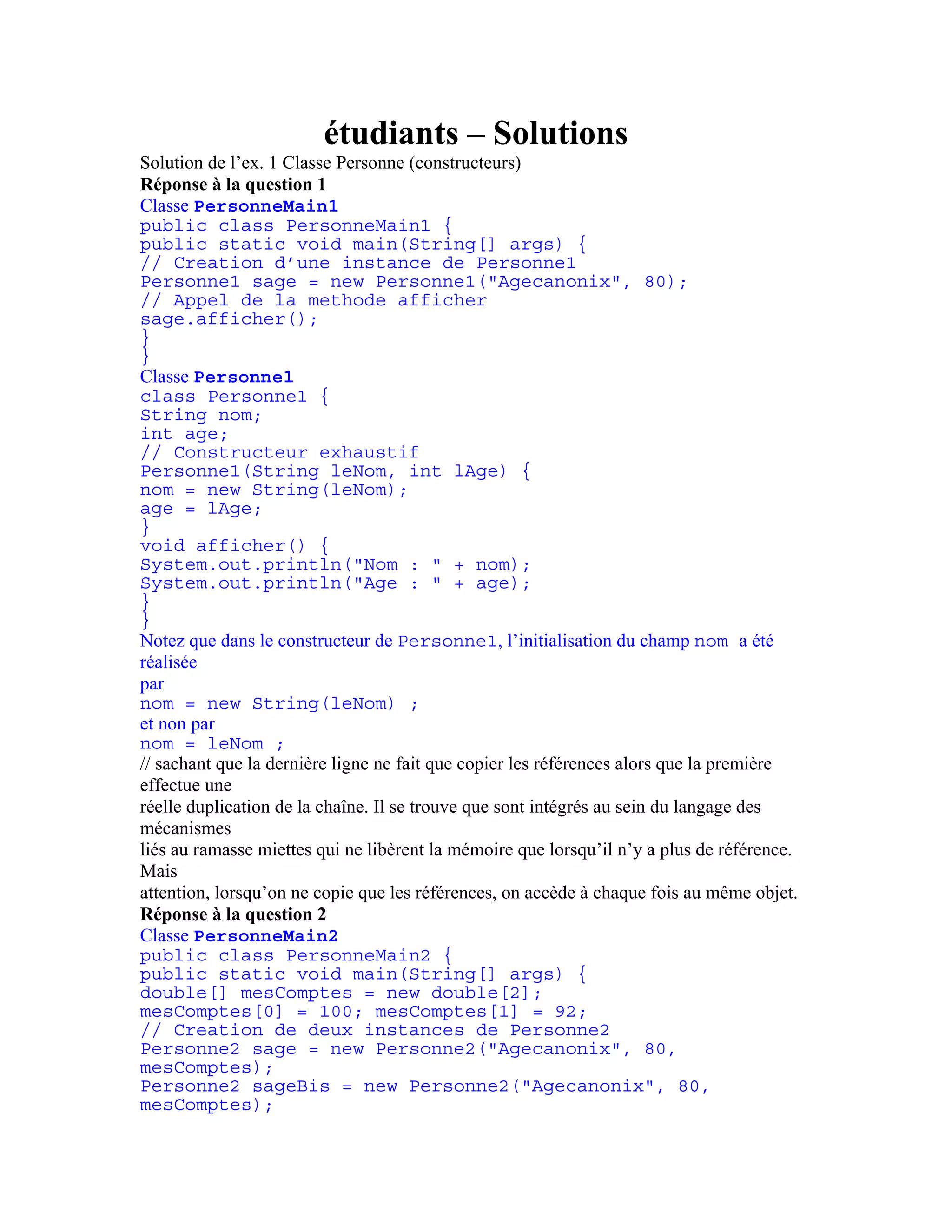 étudiants – Solutions 
Solution de l’ex. 1 Classe Personne (constructeurs) 
Réponse à la question 1 
Classe PersonneMain1 
public class PersonneMain1 { 
public static void main(String[] args) { 
// Creation d’une instance de Personne1 
Personne1 sage = new Personne1("Agecanonix", 80); 
// Appel de la methode afficher 
sage.afficher(); 
} 
} 
Classe Personne1 
class Personne1 { 
String nom; 
int age; 
// Constructeur exhaustif 
Personne1(String leNom, int lAge) { 
nom = new String(leNom); 
age = lAge; 
} 
void afficher() { 
System.out.println("Nom : " + nom); 
System.out.println("Age : " + age); 
} 
} 
Notez que dans le constructeur de Personne1, l’initialisation du champ nom a été 
réalisée 
par 
nom = new String(leNom) ; 
et non par 
nom = leNom ; 
// sachant que la dernière ligne ne fait que copier les références alors que la première 
effectue une 
réelle duplication de la chaîne. Il se trouve que sont intégrés au sein du langage des 
mécanismes 
liés au ramasse miettes qui ne libèrent la mémoire que lorsqu’il n’y a plus de référence. 
Mais 
attention, lorsqu’on ne copie que les références, on accède à chaque fois au même objet. 
Réponse à la question 2 
Classe PersonneMain2 
public class PersonneMain2 { 
public static void main(String[] args) { 
double[] mesComptes = new double[2]; 
mesComptes[0] = 100; mesComptes[1] = 92; 
// Creation de deux instances de Personne2 
Personne2 sage = new Personne2("Agecanonix", 80, 
mesComptes); 
Personne2 sageBis = new Personne2("Agecanonix", 80, 
mesComptes); 
 