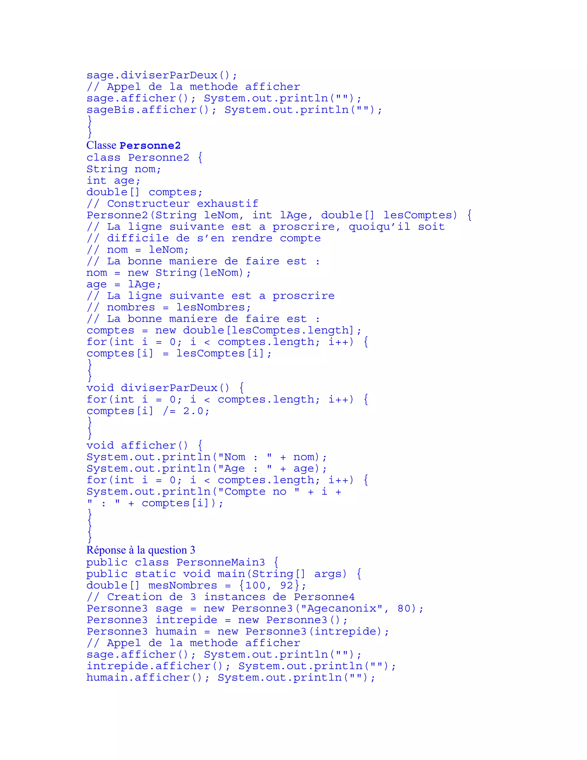 sage.diviserParDeux(); 
// Appel de la methode afficher 
sage.afficher(); System.out.println(""); 
sageBis.afficher(); System.out.println(""); 
} 
} 
Classe Personne2 
class Personne2 { 
String nom; 
int age; 
double[] comptes; 
// Constructeur exhaustif 
Personne2(String leNom, int lAge, double[] lesComptes) { 
// La ligne suivante est a proscrire, quoiqu’il soit 
// difficile de s’en rendre compte 
// nom = leNom; 
// La bonne maniere de faire est : 
nom = new String(leNom); 
age = lAge; 
// La ligne suivante est a proscrire 
// nombres = lesNombres; 
// La bonne maniere de faire est : 
comptes = new double[lesComptes.length]; 
for(int i = 0; i < comptes.length; i++) { 
comptes[i] = lesComptes[i]; 
} 
} 
void diviserParDeux() { 
for(int i = 0; i < comptes.length; i++) { 
comptes[i] /= 2.0; 
} 
} 
void afficher() { 
System.out.println("Nom : " + nom); 
System.out.println("Age : " + age); 
for(int i = 0; i < comptes.length; i++) { 
System.out.println("Compte no " + i + 
" : " + comptes[i]); 
} 
} 
} 
Réponse à la question 3 
public class PersonneMain3 { 
public static void main(String[] args) { 
double[] mesNombres = {100, 92}; 
// Creation de 3 instances de Personne4 
Personne3 sage = new Personne3("Agecanonix", 80); 
Personne3 intrepide = new Personne3(); 
Personne3 humain = new Personne3(intrepide); 
// Appel de la methode afficher 
sage.afficher(); System.out.println(""); 
intrepide.afficher(); System.out.println(""); 
humain.afficher(); System.out.println(""); 
 