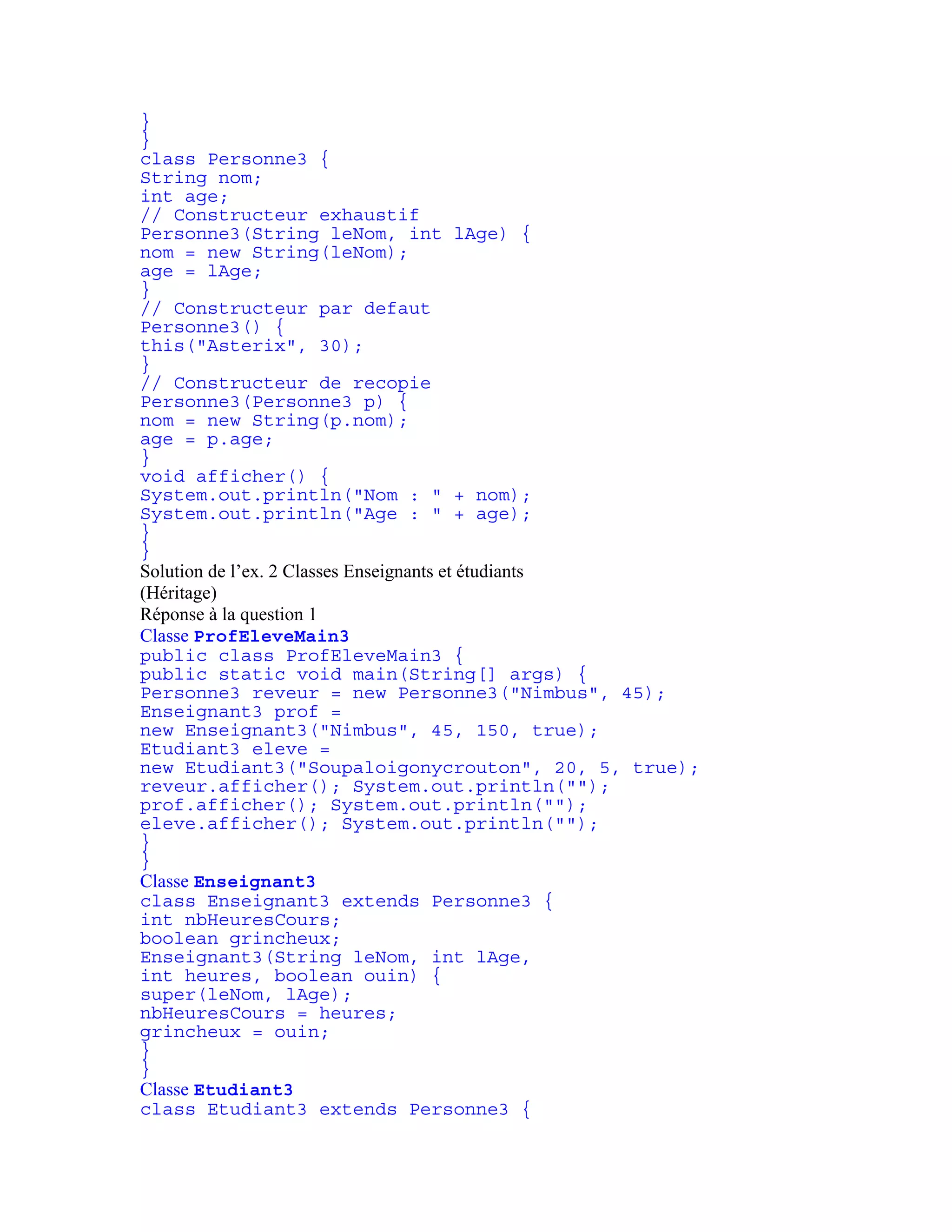 } 
} 
class Personne3 { 
String nom; 
int age; 
// Constructeur exhaustif 
Personne3(String leNom, int lAge) { 
nom = new String(leNom); 
age = lAge; 
} 
// Constructeur par defaut 
Personne3() { 
this("Asterix", 30); 
} 
// Constructeur de recopie 
Personne3(Personne3 p) { 
nom = new String(p.nom); 
age = p.age; 
} 
void afficher() { 
System.out.println("Nom : " + nom); 
System.out.println("Age : " + age); 
} 
} 
Solution de l’ex. 2 Classes Enseignants et étudiants 
(Héritage) 
Réponse à la question 1 
Classe ProfEleveMain3 
public class ProfEleveMain3 { 
public static void main(String[] args) { 
Personne3 reveur = new Personne3("Nimbus", 45); 
Enseignant3 prof = 
new Enseignant3("Nimbus", 45, 150, true); 
Etudiant3 eleve = 
new Etudiant3("Soupaloigonycrouton", 20, 5, true); 
reveur.afficher(); System.out.println(""); 
prof.afficher(); System.out.println(""); 
eleve.afficher(); System.out.println(""); 
} 
} 
Classe Enseignant3 
class Enseignant3 extends Personne3 { 
int nbHeuresCours; 
boolean grincheux; 
Enseignant3(String leNom, int lAge, 
int heures, boolean ouin) { 
super(leNom, lAge); 
nbHeuresCours = heures; 
grincheux = ouin; 
} 
} 
Classe Etudiant3 
class Etudiant3 extends Personne3 { 
 
