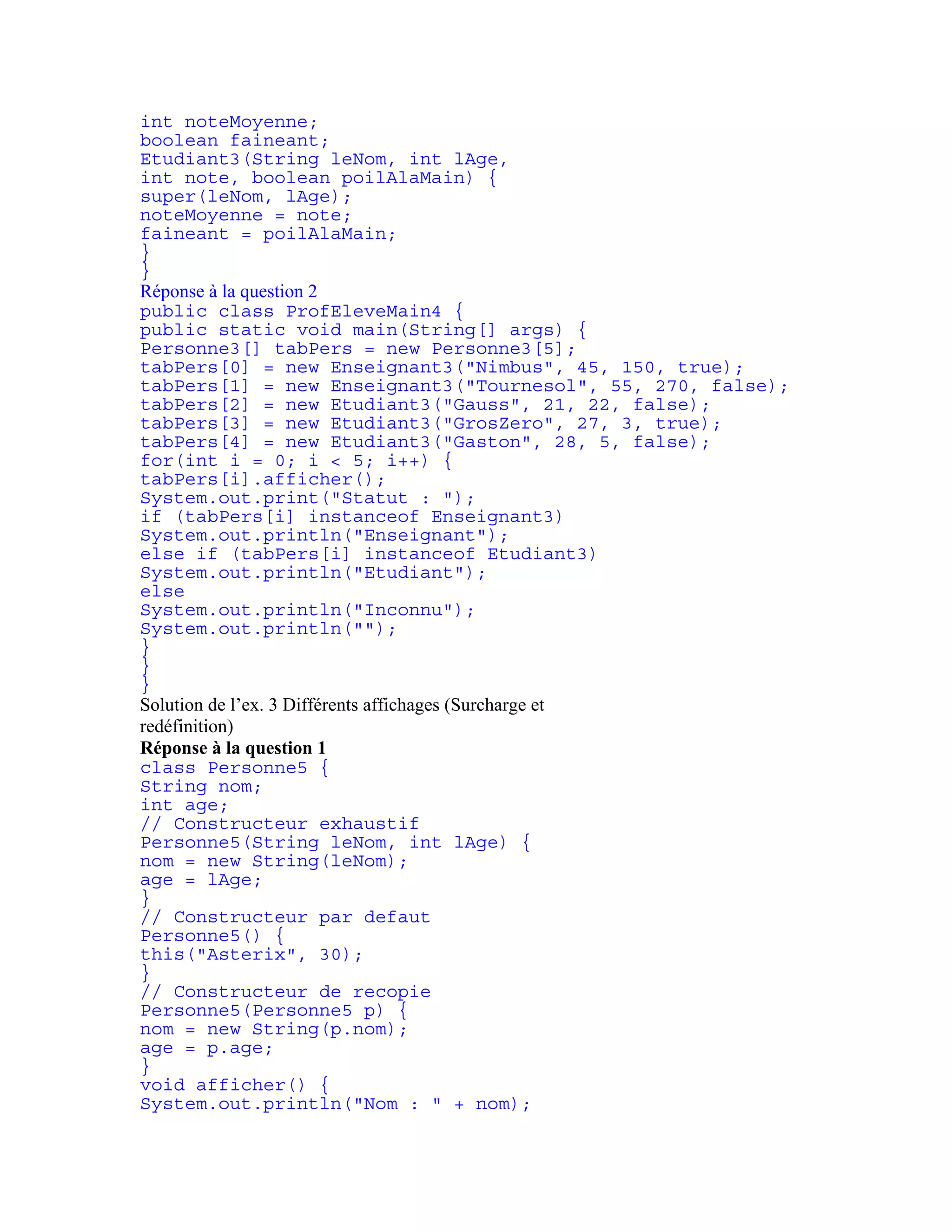 int noteMoyenne; 
boolean faineant; 
Etudiant3(String leNom, int lAge, 
int note, boolean poilAlaMain) { 
super(leNom, lAge); 
noteMoyenne = note; 
faineant = poilAlaMain; 
} 
} 
Réponse à la question 2 
public class ProfEleveMain4 { 
public static void main(String[] args) { 
Personne3[] tabPers = new Personne3[5]; 
tabPers[0] = new Enseignant3("Nimbus", 45, 150, true); 
tabPers[1] = new Enseignant3("Tournesol", 55, 270, false); 
tabPers[2] = new Etudiant3("Gauss", 21, 22, false); 
tabPers[3] = new Etudiant3("GrosZero", 27, 3, true); 
tabPers[4] = new Etudiant3("Gaston", 28, 5, false); 
for(int i = 0; i < 5; i++) { 
tabPers[i].afficher(); 
System.out.print("Statut : "); 
if (tabPers[i] instanceof Enseignant3) 
System.out.println("Enseignant"); 
else if (tabPers[i] instanceof Etudiant3) 
System.out.println("Etudiant"); 
else 
System.out.println("Inconnu"); 
System.out.println(""); 
} 
} 
} 
Solution de l’ex. 3 Différents affichages (Surcharge et 
redéfinition) 
Réponse à la question 1 
class Personne5 { 
String nom; 
int age; 
// Constructeur exhaustif 
Personne5(String leNom, int lAge) { 
nom = new String(leNom); 
age = lAge; 
} 
// Constructeur par defaut 
Personne5() { 
this("Asterix", 30); 
} 
// Constructeur de recopie 
Personne5(Personne5 p) { 
nom = new String(p.nom); 
age = p.age; 
} 
void afficher() { 
System.out.println("Nom : " + nom); 
 