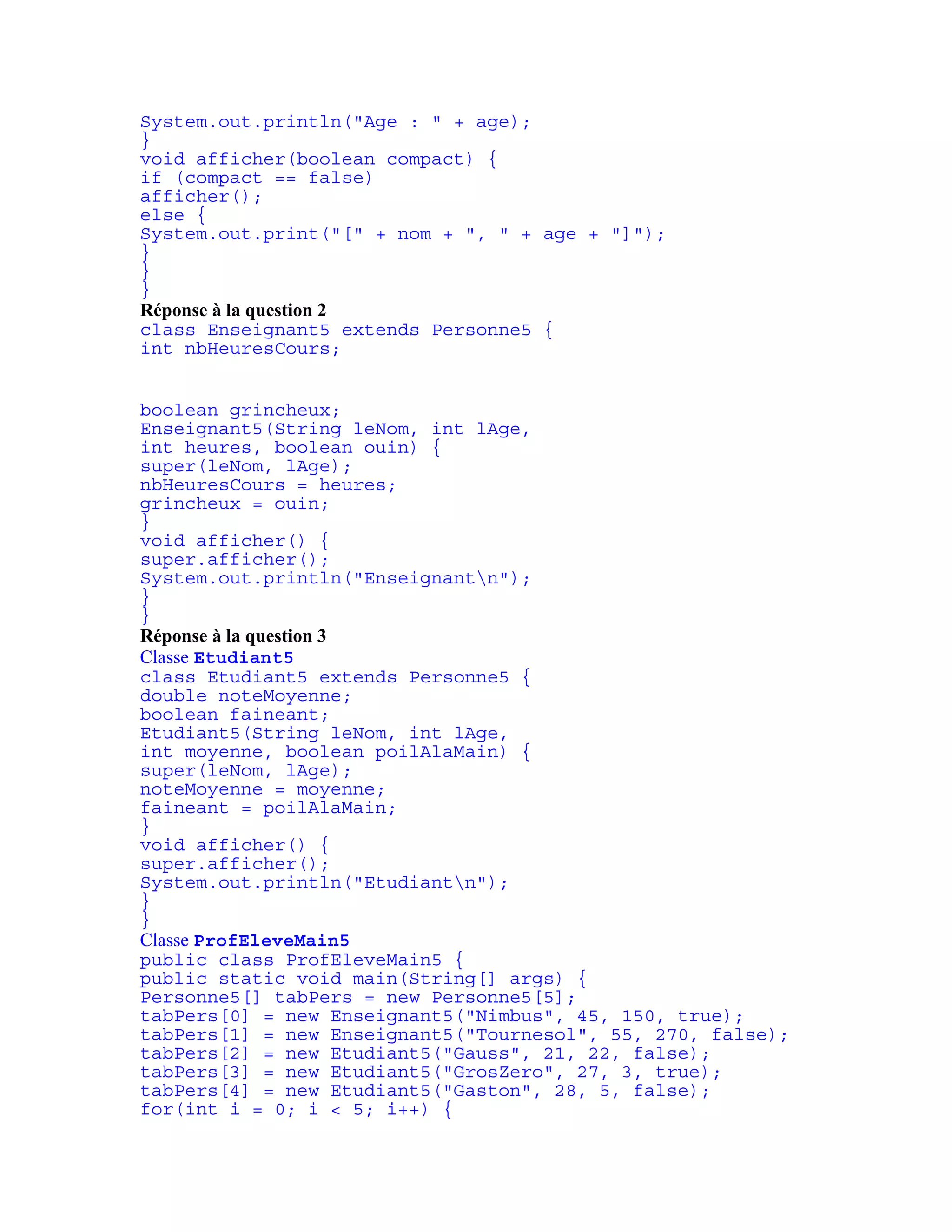 System.out.println("Age : " + age); 
} 
void afficher(boolean compact) { 
if (compact == false) 
afficher(); 
else { 
System.out.print("[" + nom + ", " + age + "]"); 
} 
} 
} 
Réponse à la question 2 
class Enseignant5 extends Personne5 { 
int nbHeuresCours; 
boolean grincheux; 
Enseignant5(String leNom, int lAge, 
int heures, boolean ouin) { 
super(leNom, lAge); 
nbHeuresCours = heures; 
grincheux = ouin; 
} 
void afficher() { 
super.afficher(); 
System.out.println("Enseignantn"); 
} 
} 
Réponse à la question 3 
Classe Etudiant5 
class Etudiant5 extends Personne5 { 
double noteMoyenne; 
boolean faineant; 
Etudiant5(String leNom, int lAge, 
int moyenne, boolean poilAlaMain) { 
super(leNom, lAge); 
noteMoyenne = moyenne; 
faineant = poilAlaMain; 
} 
void afficher() { 
super.afficher(); 
System.out.println("Etudiantn"); 
} 
} 
Classe ProfEleveMain5 
public class ProfEleveMain5 { 
public static void main(String[] args) { 
Personne5[] tabPers = new Personne5[5]; 
tabPers[0] = new Enseignant5("Nimbus", 45, 150, true); 
tabPers[1] = new Enseignant5("Tournesol", 55, 270, false); 
tabPers[2] = new Etudiant5("Gauss", 21, 22, false); 
tabPers[3] = new Etudiant5("GrosZero", 27, 3, true); 
tabPers[4] = new Etudiant5("Gaston", 28, 5, false); 
for(int i = 0; i < 5; i++) { 
 