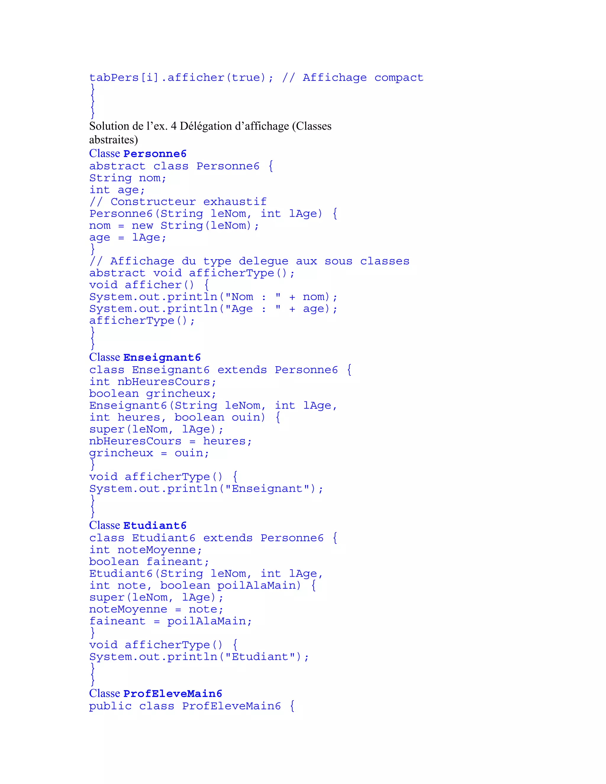 tabPers[i].afficher(true); // Affichage compact 
} 
} 
} 
Solution de l’ex. 4 Délégation d’affichage (Classes 
abstraites) 
Classe Personne6 
abstract class Personne6 { 
String nom; 
int age; 
// Constructeur exhaustif 
Personne6(String leNom, int lAge) { 
nom = new String(leNom); 
age = lAge; 
} 
// Affichage du type delegue aux sous classes 
abstract void afficherType(); 
void afficher() { 
System.out.println("Nom : " + nom); 
System.out.println("Age : " + age); 
afficherType(); 
} 
} 
Classe Enseignant6 
class Enseignant6 extends Personne6 { 
int nbHeuresCours; 
boolean grincheux; 
Enseignant6(String leNom, int lAge, 
int heures, boolean ouin) { 
super(leNom, lAge); 
nbHeuresCours = heures; 
grincheux = ouin; 
} 
void afficherType() { 
System.out.println("Enseignant"); 
} 
} 
Classe Etudiant6 
class Etudiant6 extends Personne6 { 
int noteMoyenne; 
boolean faineant; 
Etudiant6(String leNom, int lAge, 
int note, boolean poilAlaMain) { 
super(leNom, lAge); 
noteMoyenne = note; 
faineant = poilAlaMain; 
} 
void afficherType() { 
System.out.println("Etudiant"); 
} 
} 
Classe ProfEleveMain6 
public class ProfEleveMain6 { 
 