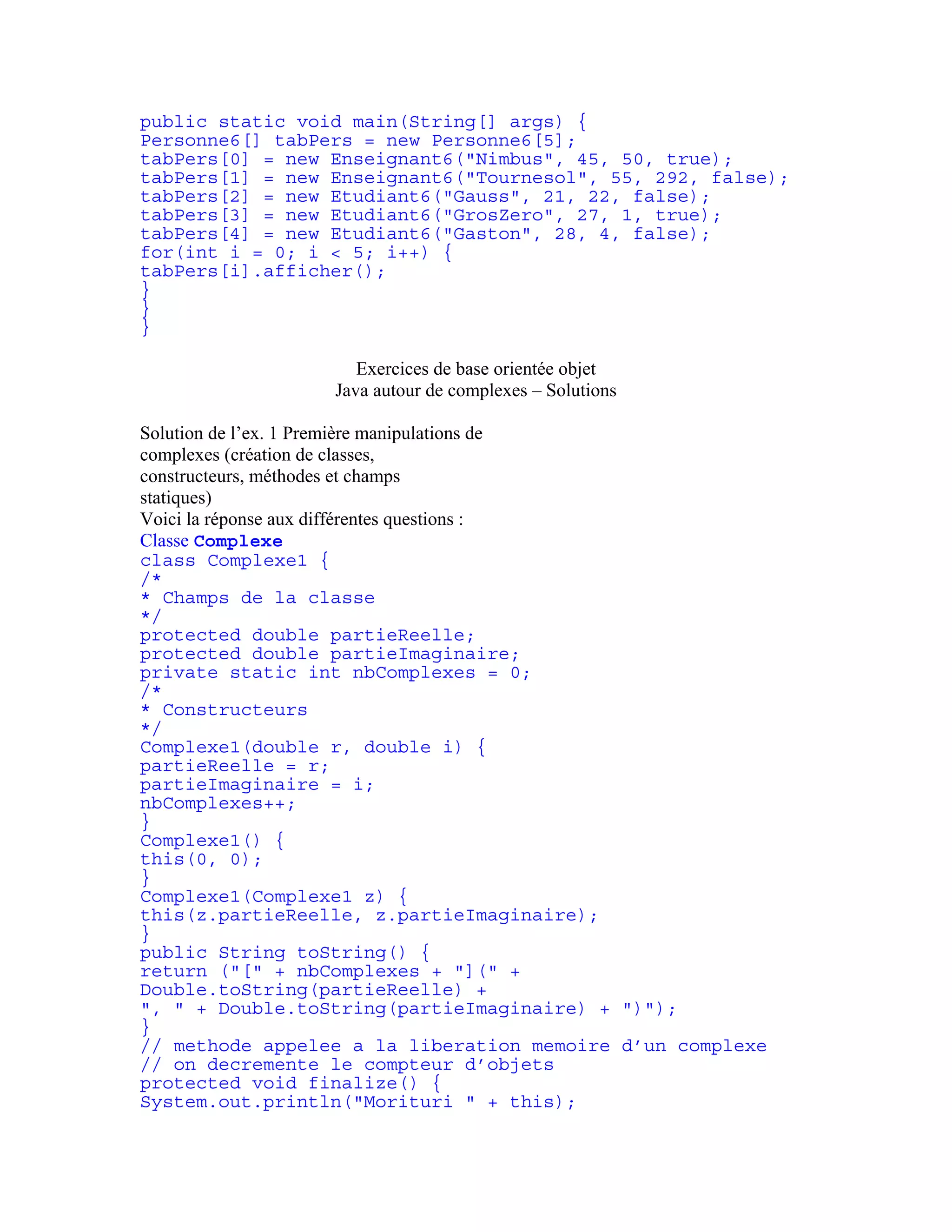 public static void main(String[] args) { 
Personne6[] tabPers = new Personne6[5]; 
tabPers[0] = new Enseignant6("Nimbus", 45, 50, true); 
tabPers[1] = new Enseignant6("Tournesol", 55, 292, false); 
tabPers[2] = new Etudiant6("Gauss", 21, 22, false); 
tabPers[3] = new Etudiant6("GrosZero", 27, 1, true); 
tabPers[4] = new Etudiant6("Gaston", 28, 4, false); 
for(int i = 0; i < 5; i++) { 
tabPers[i].afficher(); 
} 
} 
} 
Exercices de base orientée objet 
Java autour de complexes – Solutions 
Solution de l’ex. 1 Première manipulations de 
complexes (création de classes, 
constructeurs, méthodes et champs 
statiques) 
Voici la réponse aux différentes questions : 
Classe Complexe 
class Complexe1 { 
/* 
* Champs de la classe 
*/ 
protected double partieReelle; 
protected double partieImaginaire; 
private static int nbComplexes = 0; 
/* 
* Constructeurs 
*/ 
Complexe1(double r, double i) { 
partieReelle = r; 
partieImaginaire = i; 
nbComplexes++; 
} 
Complexe1() { 
this(0, 0); 
} 
Complexe1(Complexe1 z) { 
this(z.partieReelle, z.partieImaginaire); 
} 
public String toString() { 
return ("[" + nbComplexes + "](" + 
Double.toString(partieReelle) + 
", " + Double.toString(partieImaginaire) + ")"); 
} 
// methode appelee a la liberation memoire d’un complexe 
// on decremente le compteur d’objets 
protected void finalize() { 
System.out.println("Morituri " + this); 
 