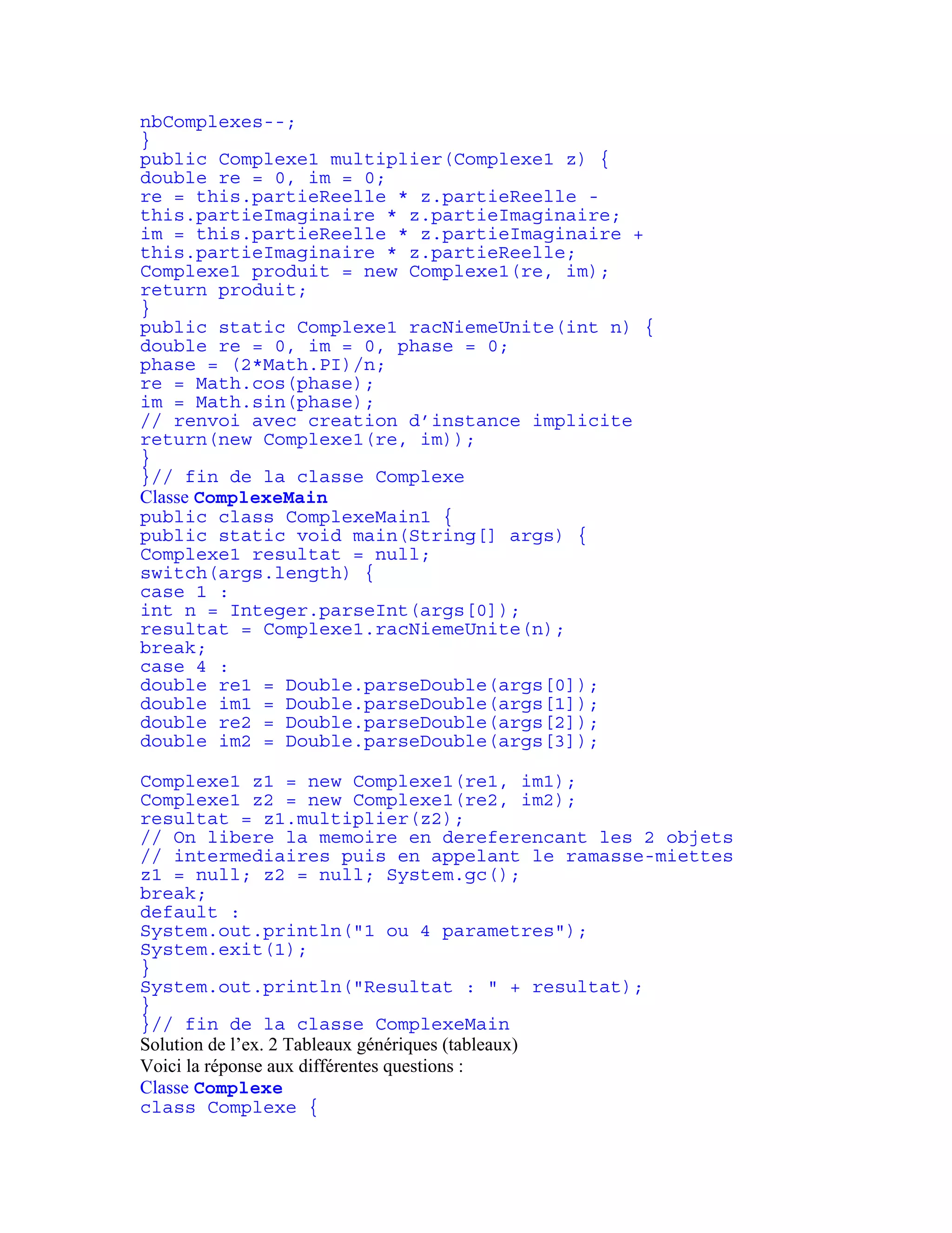nbComplexes--; 
} 
public Complexe1 multiplier(Complexe1 z) { 
double re = 0, im = 0; 
re = this.partieReelle * z.partieReelle - 
this.partieImaginaire * z.partieImaginaire; 
im = this.partieReelle * z.partieImaginaire + 
this.partieImaginaire * z.partieReelle; 
Complexe1 produit = new Complexe1(re, im); 
return produit; 
} 
public static Complexe1 racNiemeUnite(int n) { 
double re = 0, im = 0, phase = 0; 
phase = (2*Math.PI)/n; 
re = Math.cos(phase); 
im = Math.sin(phase); 
// renvoi avec creation d’instance implicite 
return(new Complexe1(re, im)); 
} 
}// fin de la classe Complexe 
Classe ComplexeMain 
public class ComplexeMain1 { 
public static void main(String[] args) { 
Complexe1 resultat = null; 
switch(args.length) { 
case 1 : 
int n = Integer.parseInt(args[0]); 
resultat = Complexe1.racNiemeUnite(n); 
break; 
case 4 : 
double re1 = Double.parseDouble(args[0]); 
double im1 = Double.parseDouble(args[1]); 
double re2 = Double.parseDouble(args[2]); 
double im2 = Double.parseDouble(args[3]); 
Complexe1 z1 = new Complexe1(re1, im1); 
Complexe1 z2 = new Complexe1(re2, im2); 
resultat = z1.multiplier(z2); 
// On libere la memoire en dereferencant les 2 objets 
// intermediaires puis en appelant le ramasse-miettes 
z1 = null; z2 = null; System.gc(); 
break; 
default : 
System.out.println("1 ou 4 parametres"); 
System.exit(1); 
} 
System.out.println("Resultat : " + resultat); 
} 
}// fin de la classe ComplexeMain 
Solution de l’ex. 2 Tableaux génériques (tableaux) 
Voici la réponse aux différentes questions : 
Classe Complexe 
class Complexe { 
 