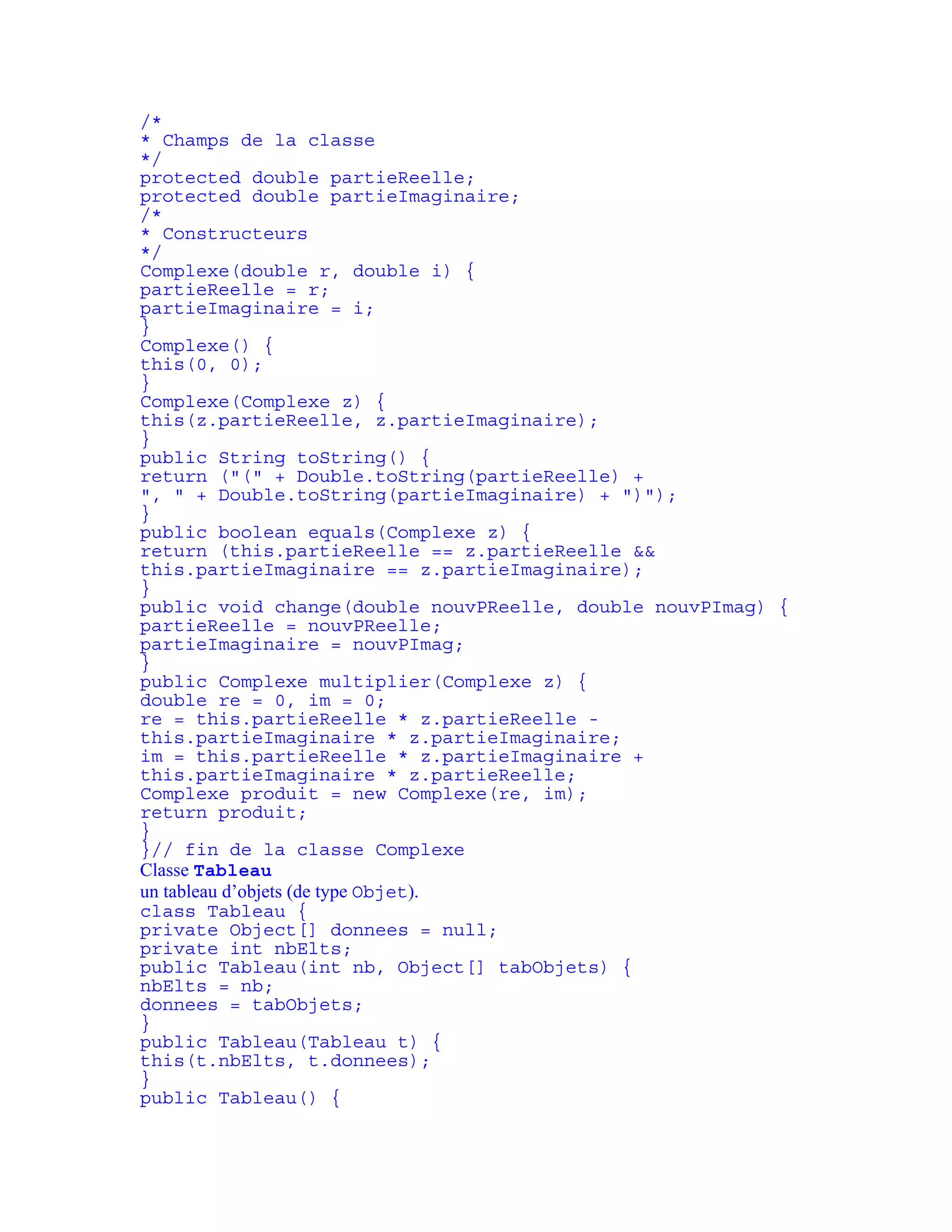 /* 
* Champs de la classe 
*/ 
protected double partieReelle; 
protected double partieImaginaire; 
/* 
* Constructeurs 
*/ 
Complexe(double r, double i) { 
partieReelle = r; 
partieImaginaire = i; 
} 
Complexe() { 
this(0, 0); 
} 
Complexe(Complexe z) { 
this(z.partieReelle, z.partieImaginaire); 
} 
public String toString() { 
return ("(" + Double.toString(partieReelle) + 
", " + Double.toString(partieImaginaire) + ")"); 
} 
public boolean equals(Complexe z) { 
return (this.partieReelle == z.partieReelle && 
this.partieImaginaire == z.partieImaginaire); 
} 
public void change(double nouvPReelle, double nouvPImag) { 
partieReelle = nouvPReelle; 
partieImaginaire = nouvPImag; 
} 
public Complexe multiplier(Complexe z) { 
double re = 0, im = 0; 
re = this.partieReelle * z.partieReelle - 
this.partieImaginaire * z.partieImaginaire; 
im = this.partieReelle * z.partieImaginaire + 
this.partieImaginaire * z.partieReelle; 
Complexe produit = new Complexe(re, im); 
return produit; 
} 
}// fin de la classe Complexe 
Classe Tableau 
un tableau d’objets (de type Objet). 
class Tableau { 
private Object[] donnees = null; 
private int nbElts; 
public Tableau(int nb, Object[] tabObjets) { 
nbElts = nb; 
donnees = tabObjets; 
} 
public Tableau(Tableau t) { 
this(t.nbElts, t.donnees); 
} 
public Tableau() { 
 