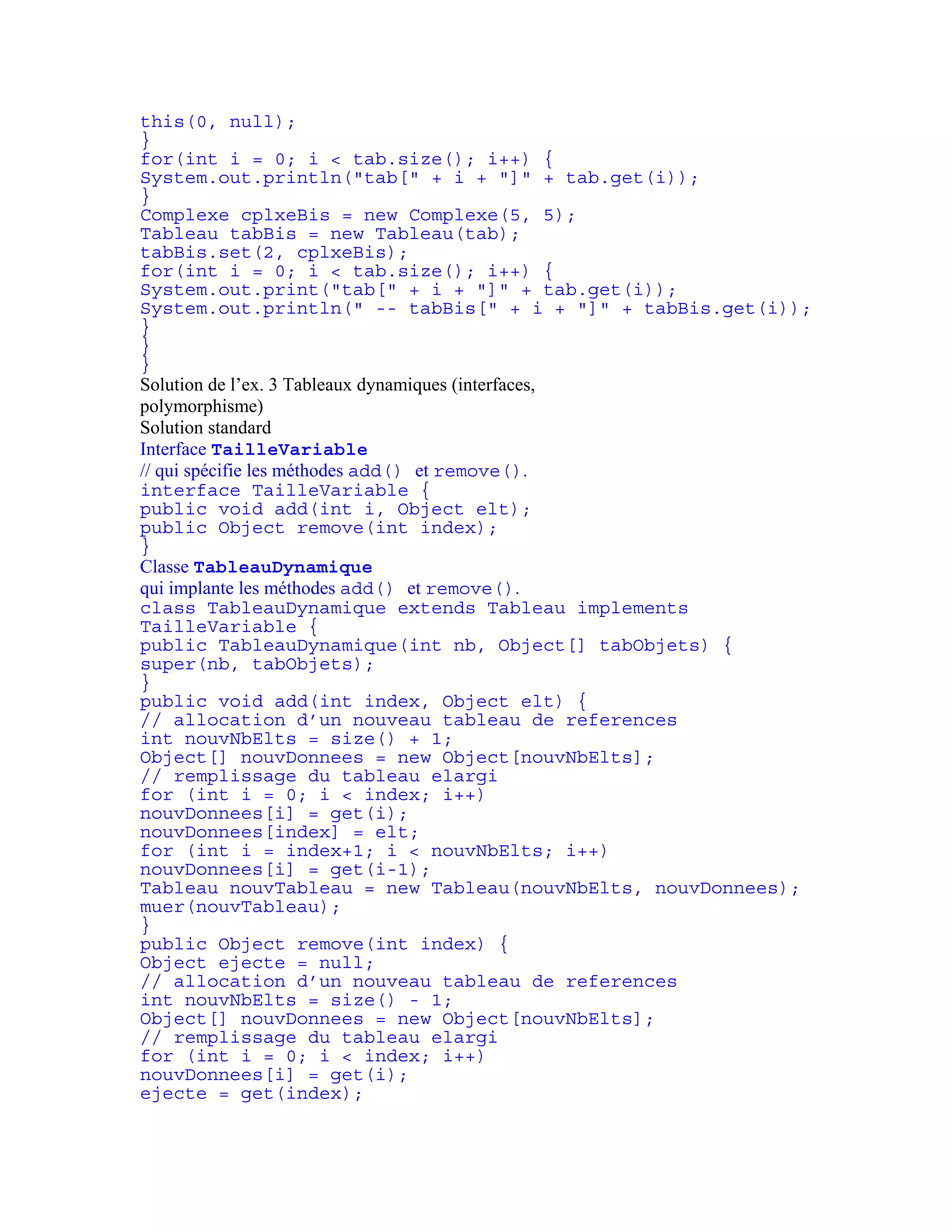 this(0, null); 
} 
for(int i = 0; i < tab.size(); i++) { 
System.out.println("tab[" + i + "]" + tab.get(i)); 
} 
Complexe cplxeBis = new Complexe(5, 5); 
Tableau tabBis = new Tableau(tab); 
tabBis.set(2, cplxeBis); 
for(int i = 0; i < tab.size(); i++) { 
System.out.print("tab[" + i + "]" + tab.get(i)); 
System.out.println(" -- tabBis[" + i + "]" + tabBis.get(i)); 
} 
} 
} 
Solution de l’ex. 3 Tableaux dynamiques (interfaces, 
polymorphisme) 
Solution standard 
Interface TailleVariable 
// qui spécifie les méthodes add() et remove(). 
interface TailleVariable { 
public void add(int i, Object elt); 
public Object remove(int index); 
} 
Classe TableauDynamique 
qui implante les méthodes add() et remove(). 
class TableauDynamique extends Tableau implements 
TailleVariable { 
public TableauDynamique(int nb, Object[] tabObjets) { 
super(nb, tabObjets); 
} 
public void add(int index, Object elt) { 
// allocation d’un nouveau tableau de references 
int nouvNbElts = size() + 1; 
Object[] nouvDonnees = new Object[nouvNbElts]; 
// remplissage du tableau elargi 
for (int i = 0; i < index; i++) 
nouvDonnees[i] = get(i); 
nouvDonnees[index] = elt; 
for (int i = index+1; i < nouvNbElts; i++) 
nouvDonnees[i] = get(i-1); 
Tableau nouvTableau = new Tableau(nouvNbElts, nouvDonnees); 
muer(nouvTableau); 
} 
public Object remove(int index) { 
Object ejecte = null; 
// allocation d’un nouveau tableau de references 
int nouvNbElts = size() - 1; 
Object[] nouvDonnees = new Object[nouvNbElts]; 
// remplissage du tableau elargi 
for (int i = 0; i < index; i++) 
nouvDonnees[i] = get(i); 
ejecte = get(index); 
 