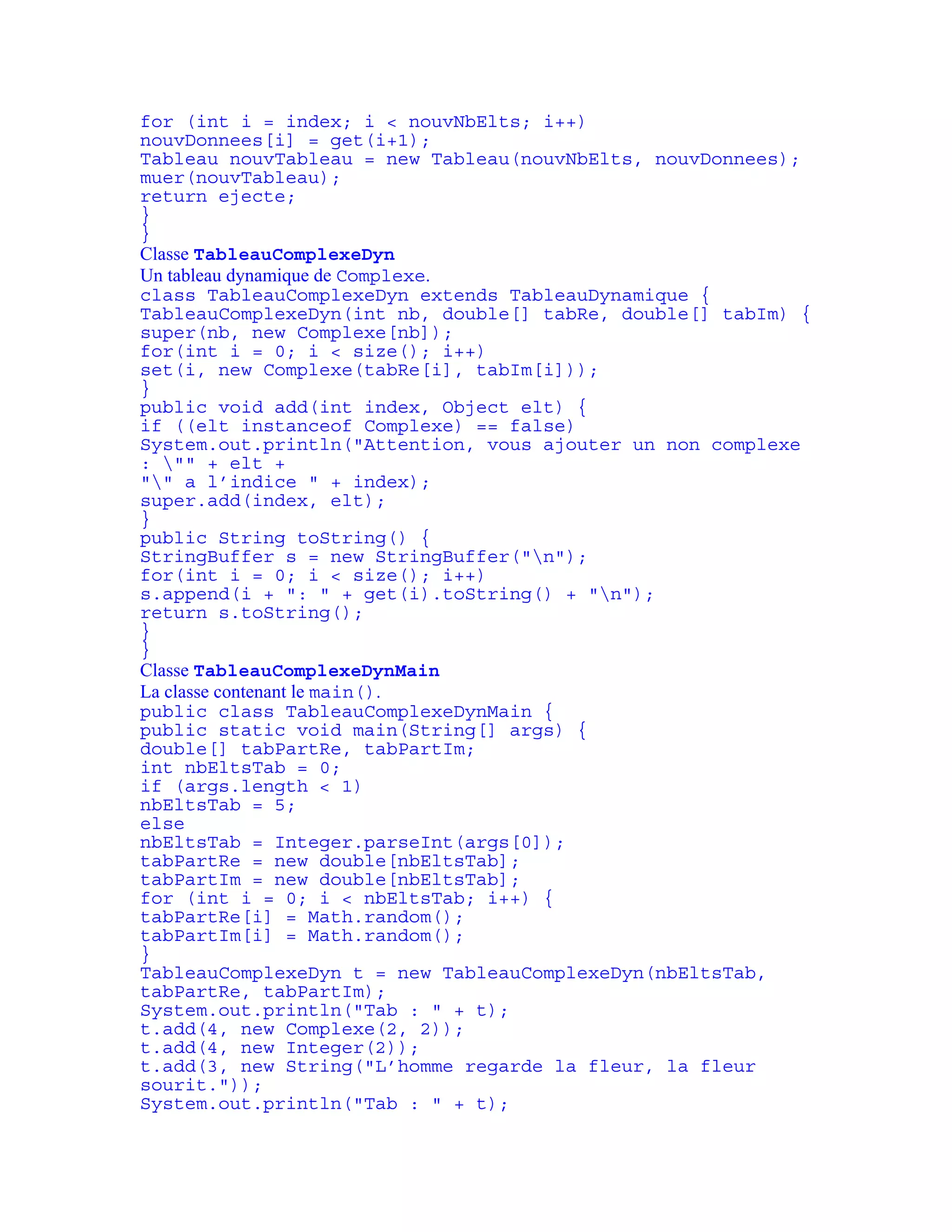 for (int i = index; i < nouvNbElts; i++) 
nouvDonnees[i] = get(i+1); 
Tableau nouvTableau = new Tableau(nouvNbElts, nouvDonnees); 
muer(nouvTableau); 
return ejecte; 
} 
} 
Classe TableauComplexeDyn 
Un tableau dynamique de Complexe. 
class TableauComplexeDyn extends TableauDynamique { 
TableauComplexeDyn(int nb, double[] tabRe, double[] tabIm) { 
super(nb, new Complexe[nb]); 
for(int i = 0; i < size(); i++) 
set(i, new Complexe(tabRe[i], tabIm[i])); 
} 
public void add(int index, Object elt) { 
if ((elt instanceof Complexe) == false) 
System.out.println("Attention, vous ajouter un non complexe 
: "" + elt + 
"" a l’indice " + index); 
super.add(index, elt); 
} 
public String toString() { 
StringBuffer s = new StringBuffer("n"); 
for(int i = 0; i < size(); i++) 
s.append(i + ": " + get(i).toString() + "n"); 
return s.toString(); 
} 
} 
Classe TableauComplexeDynMain 
La classe contenant le main(). 
public class TableauComplexeDynMain { 
public static void main(String[] args) { 
double[] tabPartRe, tabPartIm; 
int nbEltsTab = 0; 
if (args.length < 1) 
nbEltsTab = 5; 
else 
nbEltsTab = Integer.parseInt(args[0]); 
tabPartRe = new double[nbEltsTab]; 
tabPartIm = new double[nbEltsTab]; 
for (int i = 0; i < nbEltsTab; i++) { 
tabPartRe[i] = Math.random(); 
tabPartIm[i] = Math.random(); 
} 
TableauComplexeDyn t = new TableauComplexeDyn(nbEltsTab, 
tabPartRe, tabPartIm); 
System.out.println("Tab : " + t); 
t.add(4, new Complexe(2, 2)); 
t.add(4, new Integer(2)); 
t.add(3, new String("L’homme regarde la fleur, la fleur 
sourit.")); 
System.out.println("Tab : " + t); 
 