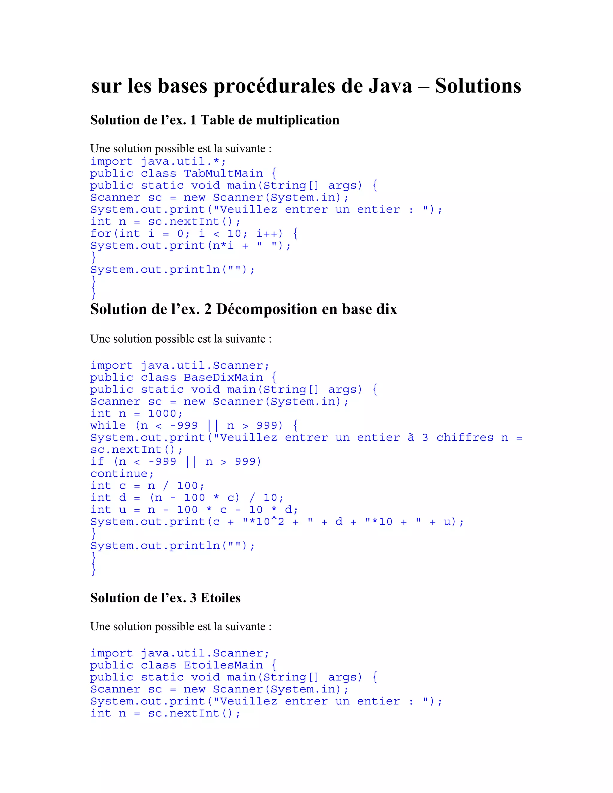 sur les bases procédurales de Java – Solutions 
Solution de l’ex. 1 Table de multiplication 
Une solution possible est la suivante : 
import java.util.*; 
public class TabMultMain { 
public static void main(String[] args) { 
Scanner sc = new Scanner(System.in); 
System.out.print("Veuillez entrer un entier : "); 
int n = sc.nextInt(); 
for(int i = 0; i < 10; i++) { 
System.out.print(n*i + " "); 
} 
System.out.println(""); 
} 
} 
Solution de l’ex. 2 Décomposition en base dix 
Une solution possible est la suivante : 
import java.util.Scanner; 
public class BaseDixMain { 
public static void main(String[] args) { 
Scanner sc = new Scanner(System.in); 
int n = 1000; 
while (n < -999 || n > 999) { 
System.out.print("Veuillez entrer un entier à 3 chiffres n = 
sc.nextInt(); 
if (n < -999 || n > 999) 
continue; 
int c = n / 100; 
int d = (n - 100 * c) / 10; 
int u = n - 100 * c - 10 * d; 
System.out.print(c + "*10^2 + " + d + "*10 + " + u); 
} 
System.out.println(""); 
} 
} 
Solution de l’ex. 3 Etoiles 
Une solution possible est la suivante : 
import java.util.Scanner; 
public class EtoilesMain { 
public static void main(String[] args) { 
Scanner sc = new Scanner(System.in); 
System.out.print("Veuillez entrer un entier : "); 
int n = sc.nextInt(); 
 