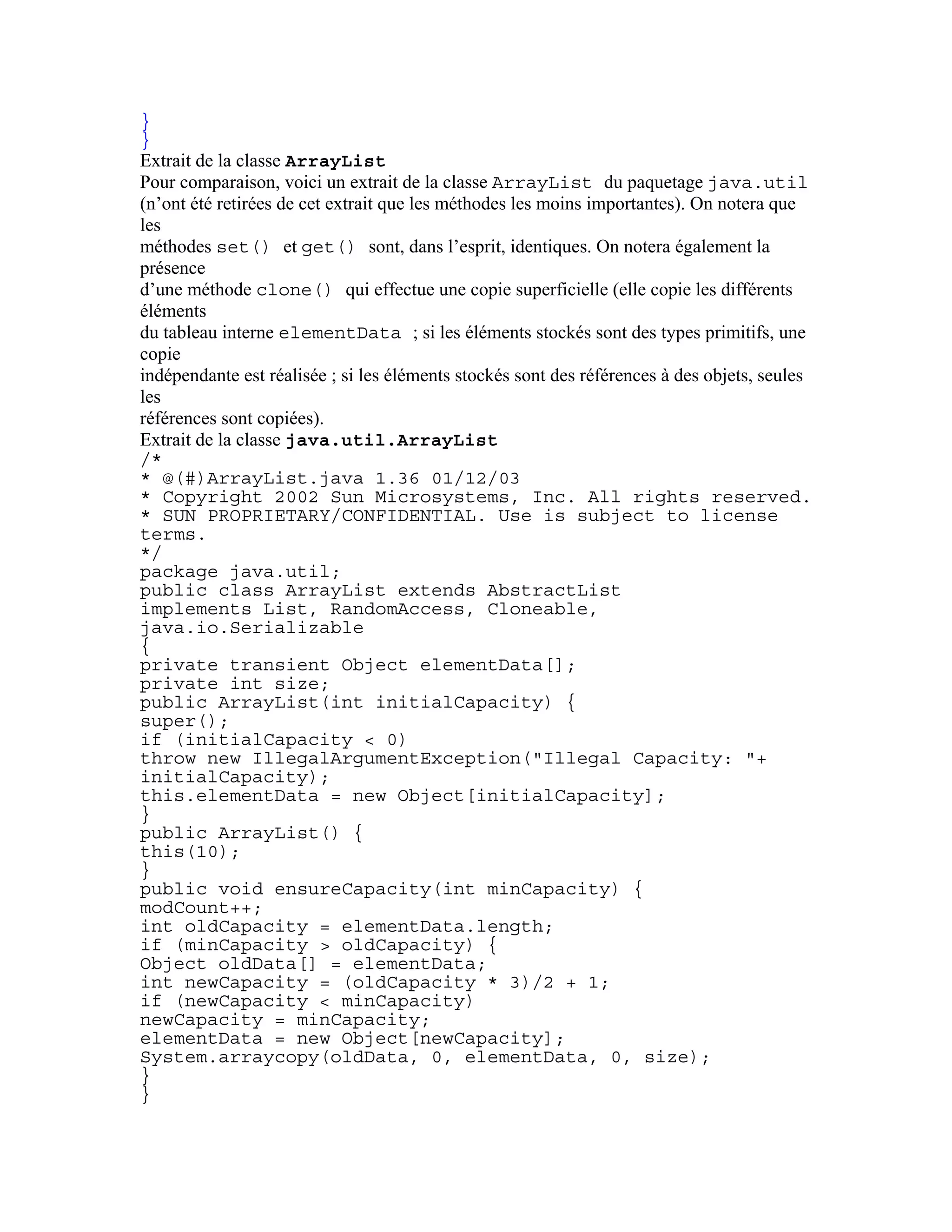 } 
} 
Extrait de la classe ArrayList 
Pour comparaison, voici un extrait de la classe ArrayList du paquetage java.util 
(n’ont été retirées de cet extrait que les méthodes les moins importantes). On notera que 
les 
méthodes set() et get() sont, dans l’esprit, identiques. On notera également la 
présence 
d’une méthode clone() qui effectue une copie superficielle (elle copie les différents 
éléments 
du tableau interne elementData ; si les éléments stockés sont des types primitifs, une 
copie 
indépendante est réalisée ; si les éléments stockés sont des références à des objets, seules 
les 
références sont copiées). 
Extrait de la classe java.util.ArrayList 
/* 
* @(#)ArrayList.java 1.36 01/12/03 
* Copyright 2002 Sun Microsystems, Inc. All rights reserved. 
* SUN PROPRIETARY/CONFIDENTIAL. Use is subject to license 
terms. 
*/ 
package java.util; 
public class ArrayList extends AbstractList 
implements List, RandomAccess, Cloneable, 
java.io.Serializable 
{ 
private transient Object elementData[]; 
private int size; 
public ArrayList(int initialCapacity) { 
super(); 
if (initialCapacity < 0) 
throw new IllegalArgumentException("Illegal Capacity: "+ 
initialCapacity); 
this.elementData = new Object[initialCapacity]; 
} 
public ArrayList() { 
this(10); 
} 
public void ensureCapacity(int minCapacity) { 
modCount++; 
int oldCapacity = elementData.length; 
if (minCapacity > oldCapacity) { 
Object oldData[] = elementData; 
int newCapacity = (oldCapacity * 3)/2 + 1; 
if (newCapacity < minCapacity) 
newCapacity = minCapacity; 
elementData = new Object[newCapacity]; 
System.arraycopy(oldData, 0, elementData, 0, size); 
} 
} 
 