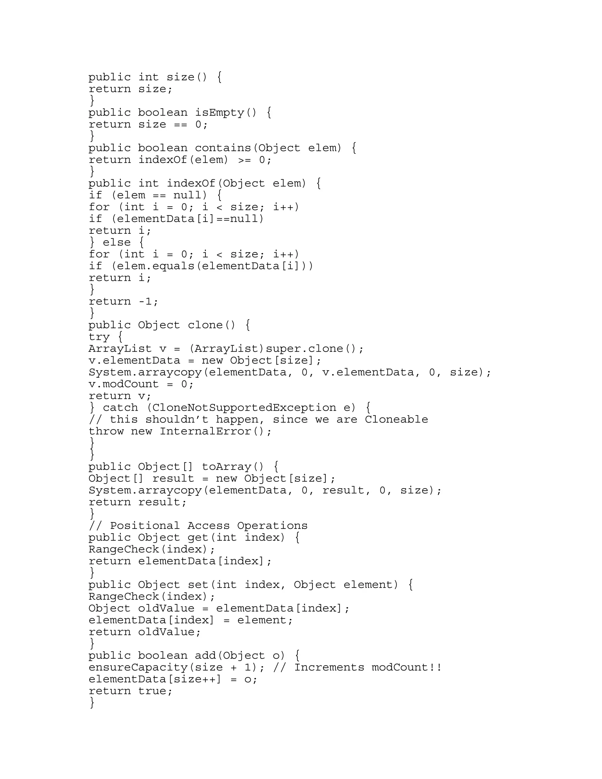 public int size() { 
return size; 
} 
public boolean isEmpty() { 
return size == 0; 
} 
public boolean contains(Object elem) { 
return indexOf(elem) >= 0; 
} 
public int indexOf(Object elem) { 
if (elem == null) { 
for (int i = 0; i < size; i++) 
if (elementData[i]==null) 
return i; 
} else { 
for (int i = 0; i < size; i++) 
if (elem.equals(elementData[i])) 
return i; 
} 
return -1; 
} 
public Object clone() { 
try { 
ArrayList v = (ArrayList)super.clone(); 
v.elementData = new Object[size]; 
System.arraycopy(elementData, 0, v.elementData, 0, size); 
v.modCount = 0; 
return v; 
} catch (CloneNotSupportedException e) { 
// this shouldn’t happen, since we are Cloneable 
throw new InternalError(); 
} 
} 
public Object[] toArray() { 
Object[] result = new Object[size]; 
System.arraycopy(elementData, 0, result, 0, size); 
return result; 
} 
// Positional Access Operations 
public Object get(int index) { 
RangeCheck(index); 
return elementData[index]; 
} 
public Object set(int index, Object element) { 
RangeCheck(index); 
Object oldValue = elementData[index]; 
elementData[index] = element; 
return oldValue; 
} 
public boolean add(Object o) { 
ensureCapacity(size + 1); // Increments modCount!! 
elementData[size++] = o; 
return true; 
} 
 