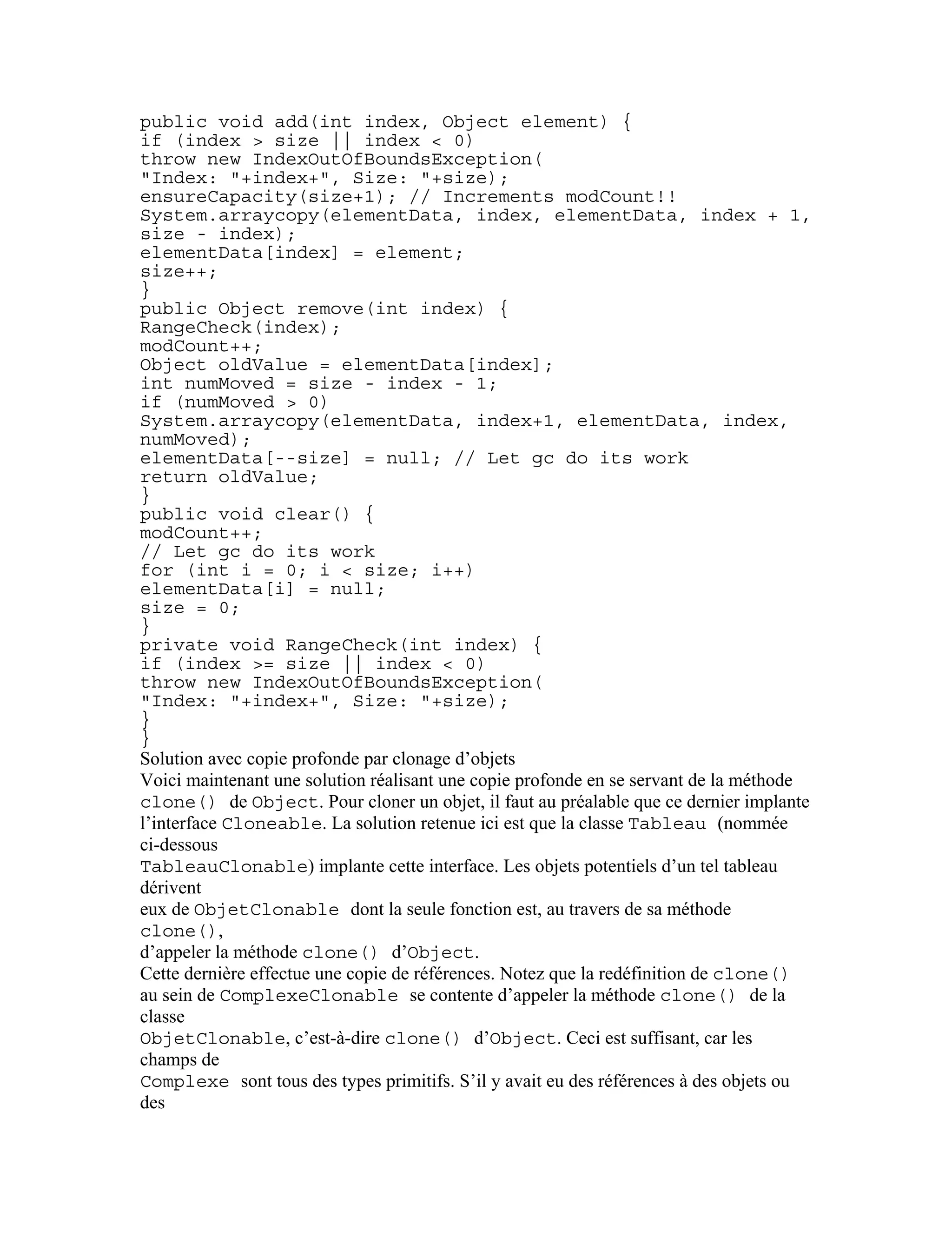 public void add(int index, Object element) { 
if (index > size || index < 0) 
throw new IndexOutOfBoundsException( 
"Index: "+index+", Size: "+size); 
ensureCapacity(size+1); // Increments modCount!! 
System.arraycopy(elementData, index, elementData, index + 1, 
size - index); 
elementData[index] = element; 
size++; 
} 
public Object remove(int index) { 
RangeCheck(index); 
modCount++; 
Object oldValue = elementData[index]; 
int numMoved = size - index - 1; 
if (numMoved > 0) 
System.arraycopy(elementData, index+1, elementData, index, 
numMoved); 
elementData[--size] = null; // Let gc do its work 
return oldValue; 
} 
public void clear() { 
modCount++; 
// Let gc do its work 
for (int i = 0; i < size; i++) 
elementData[i] = null; 
size = 0; 
} 
private void RangeCheck(int index) { 
if (index >= size || index < 0) 
throw new IndexOutOfBoundsException( 
"Index: "+index+", Size: "+size); 
} 
} 
Solution avec copie profonde par clonage d’objets 
Voici maintenant une solution réalisant une copie profonde en se servant de la méthode 
clone() de Object. Pour cloner un objet, il faut au préalable que ce dernier implante 
l’interface Cloneable. La solution retenue ici est que la classe Tableau (nommée 
ci-dessous 
TableauClonable) implante cette interface. Les objets potentiels d’un tel tableau 
dérivent 
eux de ObjetClonable dont la seule fonction est, au travers de sa méthode 
clone(), 
d’appeler la méthode clone() d’Object. 
Cette dernière effectue une copie de références. Notez que la redéfinition de clone() 
au sein de ComplexeClonable se contente d’appeler la méthode clone() de la 
classe 
ObjetClonable, c’est-à-dire clone() d’Object. Ceci est suffisant, car les 
champs de 
Complexe sont tous des types primitifs. S’il y avait eu des références à des objets ou 
des 
 