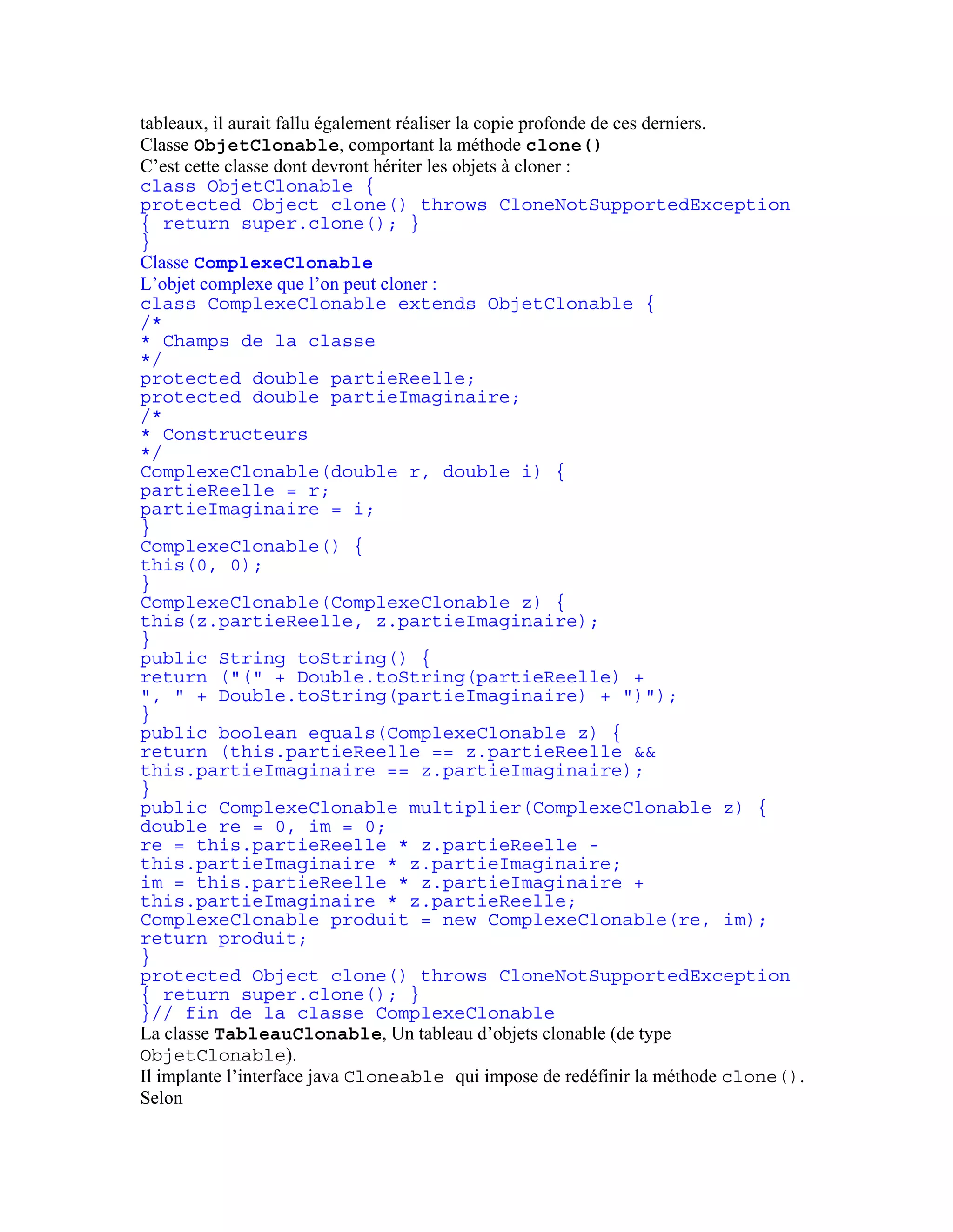 tableaux, il aurait fallu également réaliser la copie profonde de ces derniers. 
Classe ObjetClonable, comportant la méthode clone() 
C’est cette classe dont devront hériter les objets à cloner : 
class ObjetClonable { 
protected Object clone() throws CloneNotSupportedException 
{ return super.clone(); } 
} 
Classe ComplexeClonable 
L’objet complexe que l’on peut cloner : 
class ComplexeClonable extends ObjetClonable { 
/* 
* Champs de la classe 
*/ 
protected double partieReelle; 
protected double partieImaginaire; 
/* 
* Constructeurs 
*/ 
ComplexeClonable(double r, double i) { 
partieReelle = r; 
partieImaginaire = i; 
} 
ComplexeClonable() { 
this(0, 0); 
} 
ComplexeClonable(ComplexeClonable z) { 
this(z.partieReelle, z.partieImaginaire); 
} 
public String toString() { 
return ("(" + Double.toString(partieReelle) + 
", " + Double.toString(partieImaginaire) + ")"); 
} 
public boolean equals(ComplexeClonable z) { 
return (this.partieReelle == z.partieReelle && 
this.partieImaginaire == z.partieImaginaire); 
} 
public ComplexeClonable multiplier(ComplexeClonable z) { 
double re = 0, im = 0; 
re = this.partieReelle * z.partieReelle - 
this.partieImaginaire * z.partieImaginaire; 
im = this.partieReelle * z.partieImaginaire + 
this.partieImaginaire * z.partieReelle; 
ComplexeClonable produit = new ComplexeClonable(re, im); 
return produit; 
} 
protected Object clone() throws CloneNotSupportedException 
{ return super.clone(); } 
}// fin de la classe ComplexeClonable 
La classe TableauClonable, Un tableau d’objets clonable (de type 
ObjetClonable). 
Il implante l’interface java Cloneable qui impose de redéfinir la méthode clone(). 
Selon 
 