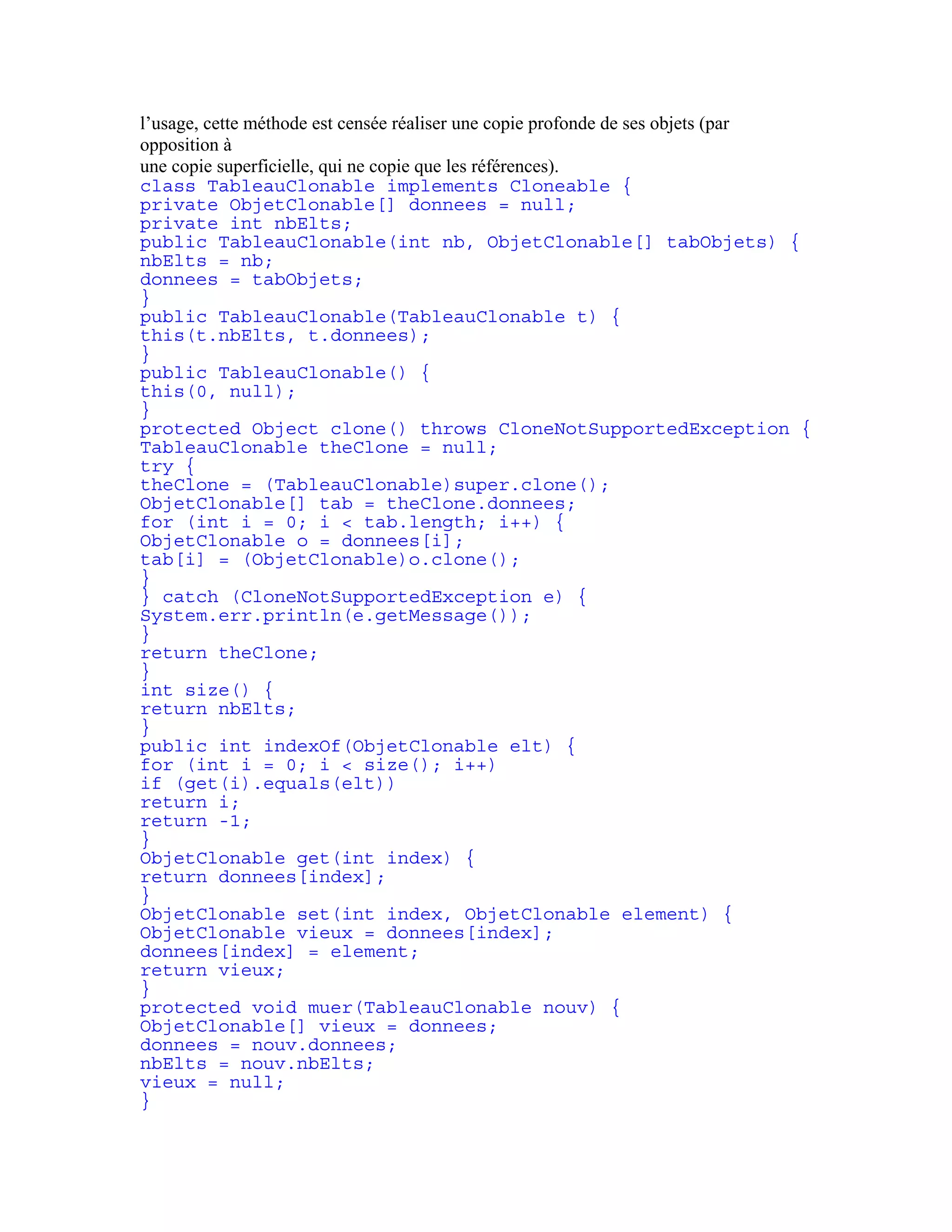 l’usage, cette méthode est censée réaliser une copie profonde de ses objets (par 
opposition à 
une copie superficielle, qui ne copie que les références). 
class TableauClonable implements Cloneable { 
private ObjetClonable[] donnees = null; 
private int nbElts; 
public TableauClonable(int nb, ObjetClonable[] tabObjets) { 
nbElts = nb; 
donnees = tabObjets; 
} 
public TableauClonable(TableauClonable t) { 
this(t.nbElts, t.donnees); 
} 
public TableauClonable() { 
this(0, null); 
} 
protected Object clone() throws CloneNotSupportedException { 
TableauClonable theClone = null; 
try { 
theClone = (TableauClonable)super.clone(); 
ObjetClonable[] tab = theClone.donnees; 
for (int i = 0; i < tab.length; i++) { 
ObjetClonable o = donnees[i]; 
tab[i] = (ObjetClonable)o.clone(); 
} 
} catch (CloneNotSupportedException e) { 
System.err.println(e.getMessage()); 
} 
return theClone; 
} 
int size() { 
return nbElts; 
} 
public int indexOf(ObjetClonable elt) { 
for (int i = 0; i < size(); i++) 
if (get(i).equals(elt)) 
return i; 
return -1; 
} 
ObjetClonable get(int index) { 
return donnees[index]; 
} 
ObjetClonable set(int index, ObjetClonable element) { 
ObjetClonable vieux = donnees[index]; 
donnees[index] = element; 
return vieux; 
} 
protected void muer(TableauClonable nouv) { 
ObjetClonable[] vieux = donnees; 
donnees = nouv.donnees; 
nbElts = nouv.nbElts; 
vieux = null; 
} 
 