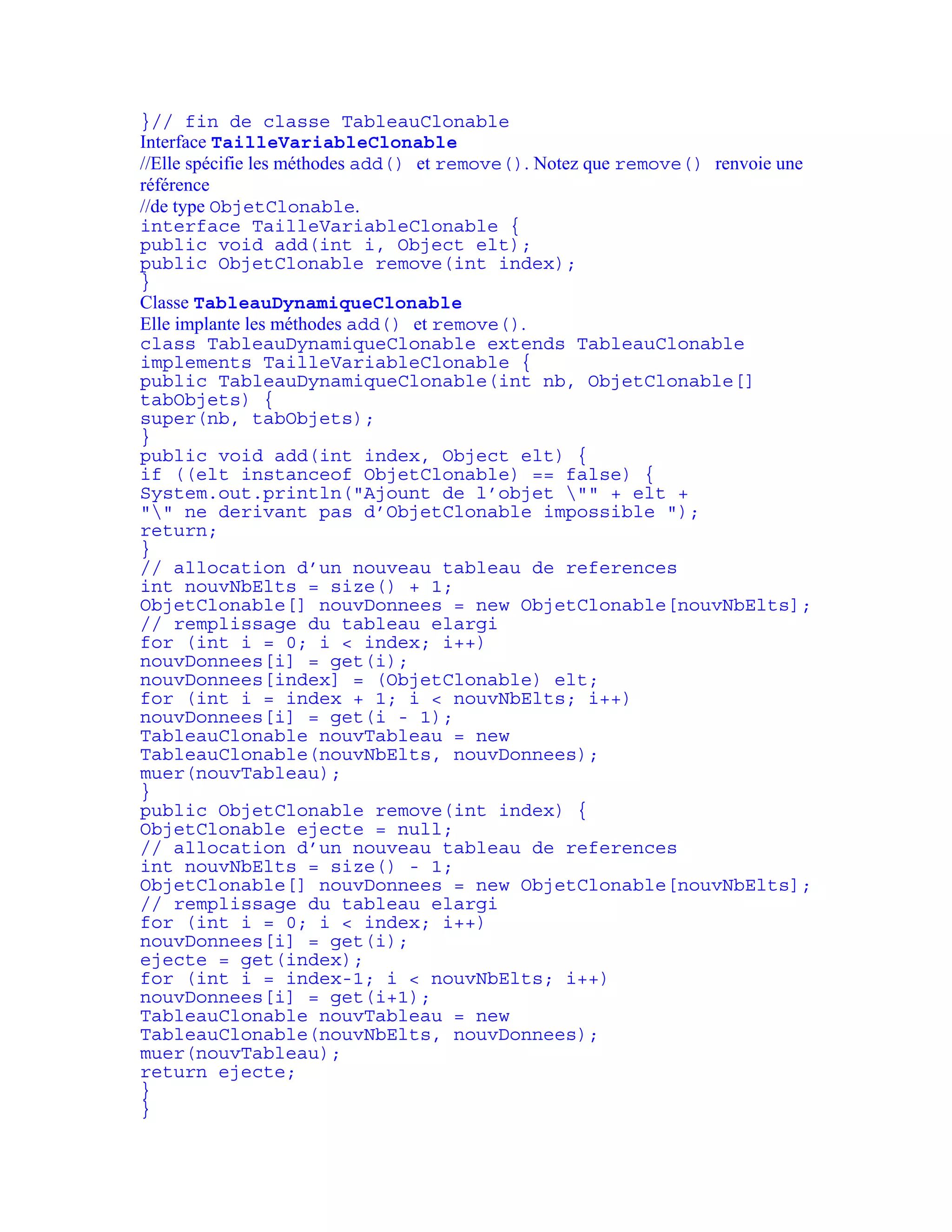 }// fin de classe TableauClonable 
Interface TailleVariableClonable 
//Elle spécifie les méthodes add() et remove(). Notez que remove() renvoie une 
référence 
//de type ObjetClonable. 
interface TailleVariableClonable { 
public void add(int i, Object elt); 
public ObjetClonable remove(int index); 
} 
Classe TableauDynamiqueClonable 
Elle implante les méthodes add() et remove(). 
class TableauDynamiqueClonable extends TableauClonable 
implements TailleVariableClonable { 
public TableauDynamiqueClonable(int nb, ObjetClonable[] 
tabObjets) { 
super(nb, tabObjets); 
} 
public void add(int index, Object elt) { 
if ((elt instanceof ObjetClonable) == false) { 
System.out.println("Ajount de l’objet "" + elt + 
"" ne derivant pas d’ObjetClonable impossible "); 
return; 
} 
// allocation d’un nouveau tableau de references 
int nouvNbElts = size() + 1; 
ObjetClonable[] nouvDonnees = new ObjetClonable[nouvNbElts]; 
// remplissage du tableau elargi 
for (int i = 0; i < index; i++) 
nouvDonnees[i] = get(i); 
nouvDonnees[index] = (ObjetClonable) elt; 
for (int i = index + 1; i < nouvNbElts; i++) 
nouvDonnees[i] = get(i - 1); 
TableauClonable nouvTableau = new 
TableauClonable(nouvNbElts, nouvDonnees); 
muer(nouvTableau); 
} 
public ObjetClonable remove(int index) { 
ObjetClonable ejecte = null; 
// allocation d’un nouveau tableau de references 
int nouvNbElts = size() - 1; 
ObjetClonable[] nouvDonnees = new ObjetClonable[nouvNbElts]; 
// remplissage du tableau elargi 
for (int i = 0; i < index; i++) 
nouvDonnees[i] = get(i); 
ejecte = get(index); 
for (int i = index-1; i < nouvNbElts; i++) 
nouvDonnees[i] = get(i+1); 
TableauClonable nouvTableau = new 
TableauClonable(nouvNbElts, nouvDonnees); 
muer(nouvTableau); 
return ejecte; 
} 
} 
 
