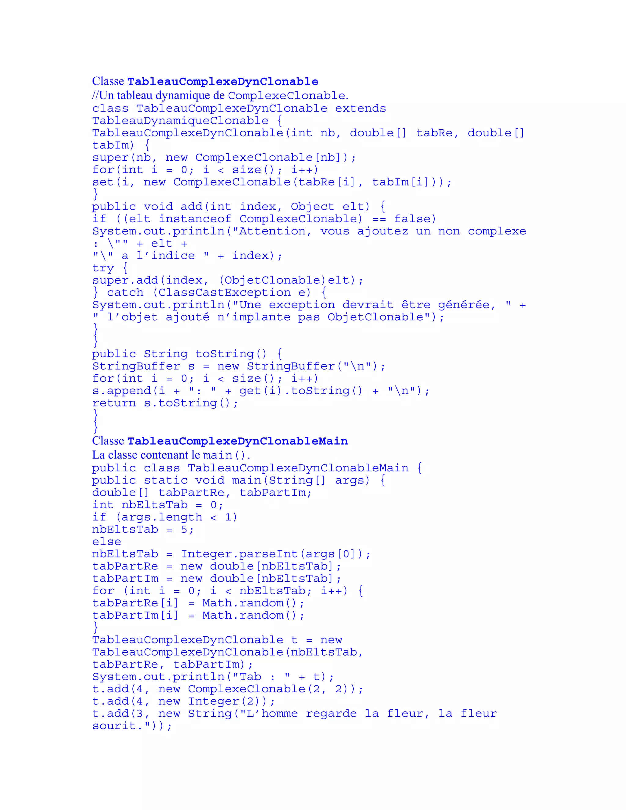 Classe TableauComplexeDynClonable 
//Un tableau dynamique de ComplexeClonable. 
class TableauComplexeDynClonable extends 
TableauDynamiqueClonable { 
TableauComplexeDynClonable(int nb, double[] tabRe, double[] 
tabIm) { 
super(nb, new ComplexeClonable[nb]); 
for(int i = 0; i < size(); i++) 
set(i, new ComplexeClonable(tabRe[i], tabIm[i])); 
} 
public void add(int index, Object elt) { 
if ((elt instanceof ComplexeClonable) == false) 
System.out.println("Attention, vous ajoutez un non complexe 
: "" + elt + 
"" a l’indice " + index); 
try { 
super.add(index, (ObjetClonable)elt); 
} catch (ClassCastException e) { 
System.out.println("Une exception devrait être générée, " + 
" l’objet ajouté n’implante pas ObjetClonable"); 
} 
} 
public String toString() { 
StringBuffer s = new StringBuffer("n"); 
for(int i = 0; i < size(); i++) 
s.append(i + ": " + get(i).toString() + "n"); 
return s.toString(); 
} 
} 
Classe TableauComplexeDynClonableMain 
La classe contenant le main(). 
public class TableauComplexeDynClonableMain { 
public static void main(String[] args) { 
double[] tabPartRe, tabPartIm; 
int nbEltsTab = 0; 
if (args.length < 1) 
nbEltsTab = 5; 
else 
nbEltsTab = Integer.parseInt(args[0]); 
tabPartRe = new double[nbEltsTab]; 
tabPartIm = new double[nbEltsTab]; 
for (int i = 0; i < nbEltsTab; i++) { 
tabPartRe[i] = Math.random(); 
tabPartIm[i] = Math.random(); 
} 
TableauComplexeDynClonable t = new 
TableauComplexeDynClonable(nbEltsTab, 
tabPartRe, tabPartIm); 
System.out.println("Tab : " + t); 
t.add(4, new ComplexeClonable(2, 2)); 
t.add(4, new Integer(2)); 
t.add(3, new String("L’homme regarde la fleur, la fleur 
sourit.")); 
 