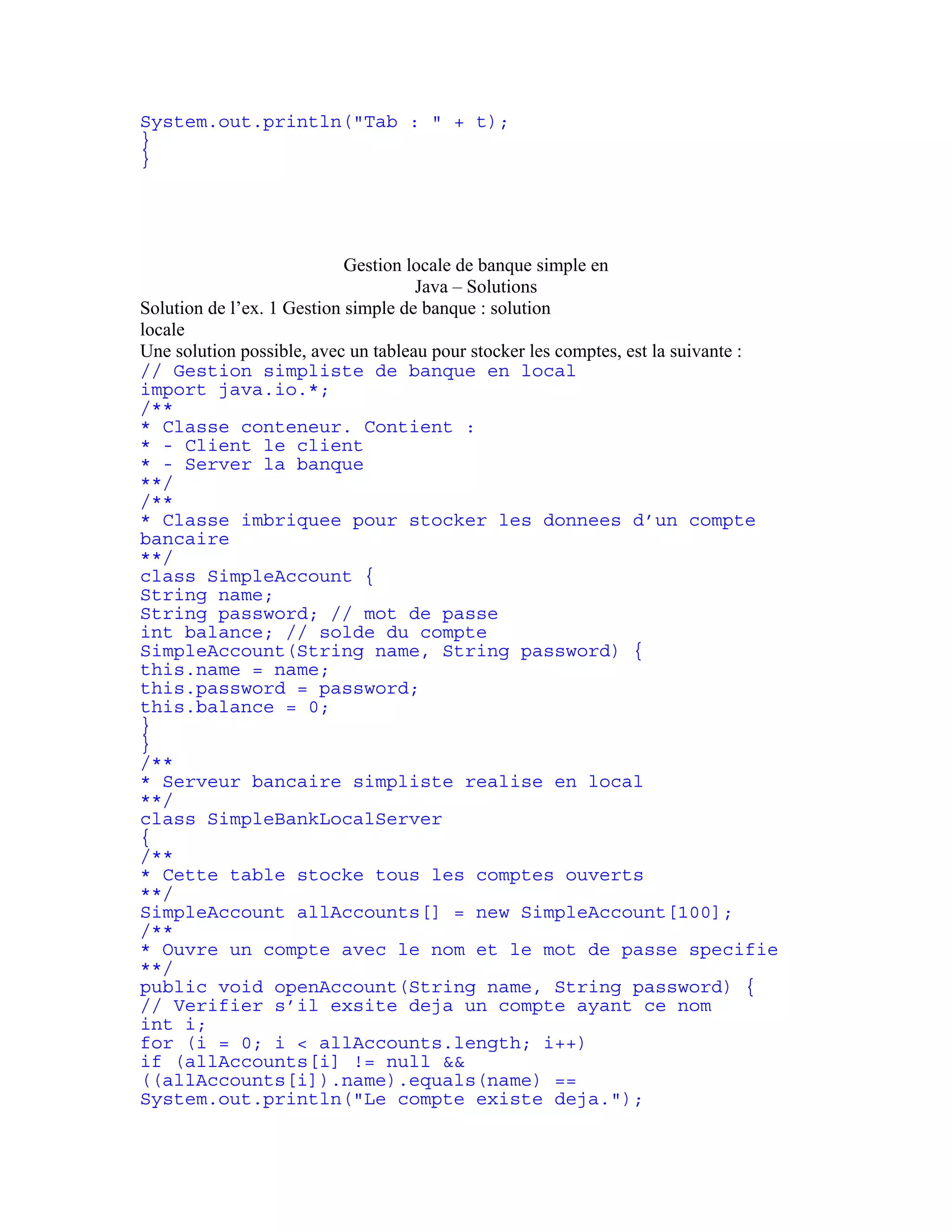 System.out.println("Tab : " + t); 
} 
} 
Gestion locale de banque simple en 
Java – Solutions 
Solution de l’ex. 1 Gestion simple de banque : solution 
locale 
Une solution possible, avec un tableau pour stocker les comptes, est la suivante : 
// Gestion simpliste de banque en local 
import java.io.*; 
/** 
* Classe conteneur. Contient : 
* - Client le client 
* - Server la banque 
**/ 
/** 
* Classe imbriquee pour stocker les donnees d’un compte 
bancaire 
**/ 
class SimpleAccount { 
String name; 
String password; // mot de passe 
int balance; // solde du compte 
SimpleAccount(String name, String password) { 
this.name = name; 
this.password = password; 
this.balance = 0; 
} 
} 
/** 
* Serveur bancaire simpliste realise en local 
**/ 
class SimpleBankLocalServer 
{ 
/** 
* Cette table stocke tous les comptes ouverts 
**/ 
SimpleAccount allAccounts[] = new SimpleAccount[100]; 
/** 
* Ouvre un compte avec le nom et le mot de passe specifie 
**/ 
public void openAccount(String name, String password) { 
// Verifier s’il exsite deja un compte ayant ce nom 
int i; 
for (i = 0; i < allAccounts.length; i++) 
if (allAccounts[i] != null && 
((allAccounts[i]).name).equals(name) == 
System.out.println("Le compte existe deja."); 
 