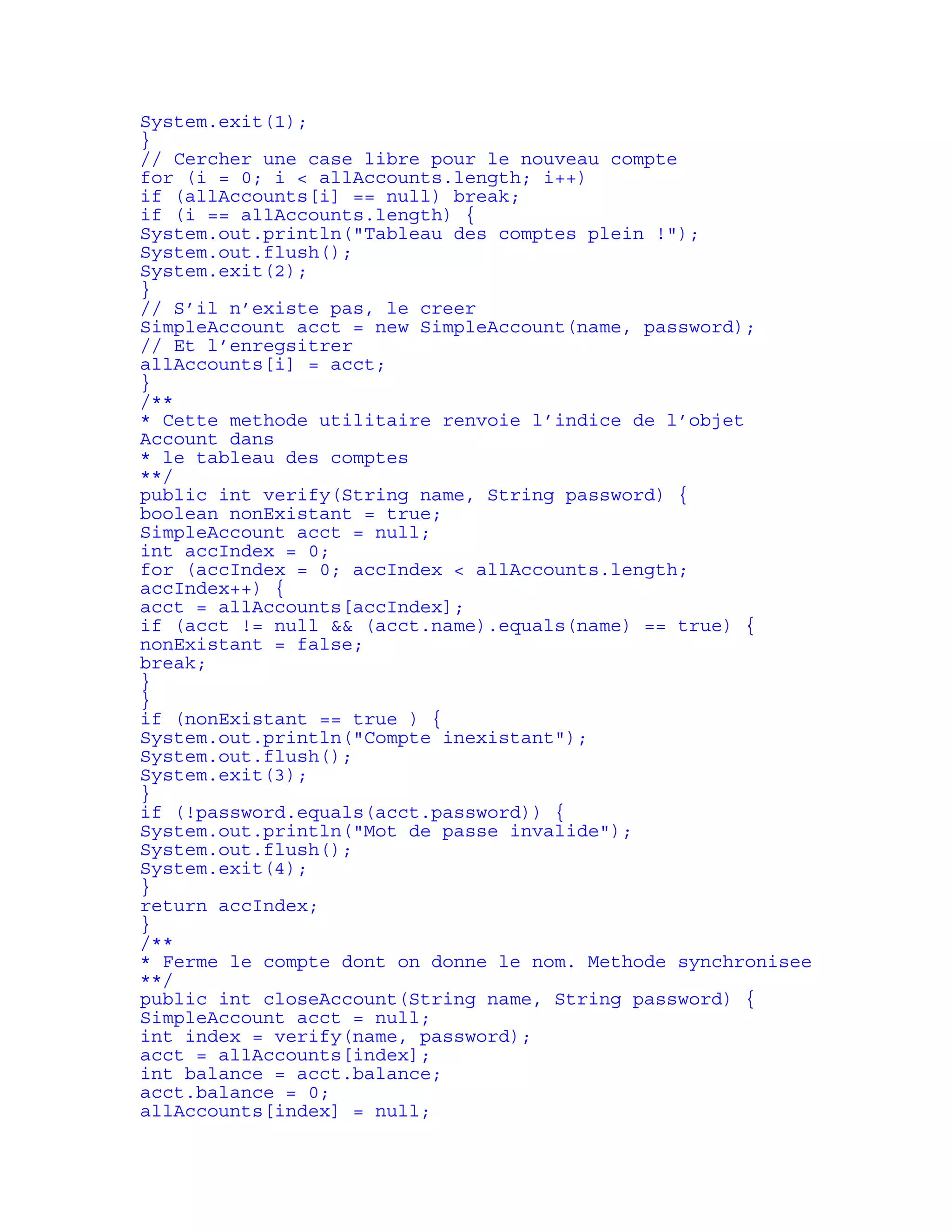 System.exit(1); 
} 
// Cercher une case libre pour le nouveau compte 
for (i = 0; i < allAccounts.length; i++) 
if (allAccounts[i] == null) break; 
if (i == allAccounts.length) { 
System.out.println("Tableau des comptes plein !"); 
System.out.flush(); 
System.exit(2); 
} 
// S’il n’existe pas, le creer 
SimpleAccount acct = new SimpleAccount(name, password); 
// Et l’enregsitrer 
allAccounts[i] = acct; 
} 
/** 
* Cette methode utilitaire renvoie l’indice de l’objet 
Account dans 
* le tableau des comptes 
**/ 
public int verify(String name, String password) { 
boolean nonExistant = true; 
SimpleAccount acct = null; 
int accIndex = 0; 
for (accIndex = 0; accIndex < allAccounts.length; 
accIndex++) { 
acct = allAccounts[accIndex]; 
if (acct != null && (acct.name).equals(name) == true) { 
nonExistant = false; 
break; 
} 
} 
if (nonExistant == true ) { 
System.out.println("Compte inexistant"); 
System.out.flush(); 
System.exit(3); 
} 
if (!password.equals(acct.password)) { 
System.out.println("Mot de passe invalide"); 
System.out.flush(); 
System.exit(4); 
} 
return accIndex; 
} 
/** 
* Ferme le compte dont on donne le nom. Methode synchronisee 
**/ 
public int closeAccount(String name, String password) { 
SimpleAccount acct = null; 
int index = verify(name, password); 
acct = allAccounts[index]; 
int balance = acct.balance; 
acct.balance = 0; 
allAccounts[index] = null; 
 