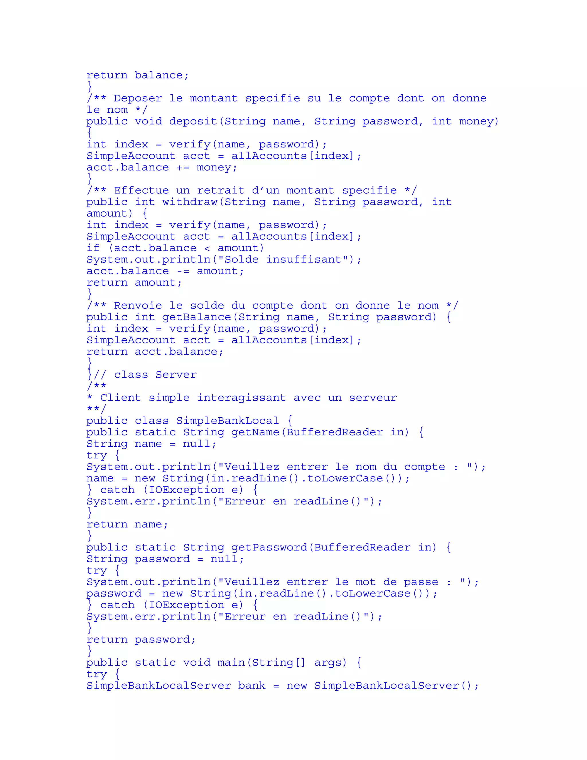 return balance; 
} 
/** Deposer le montant specifie su le compte dont on donne 
le nom */ 
public void deposit(String name, String password, int money) 
{ 
int index = verify(name, password); 
SimpleAccount acct = allAccounts[index]; 
acct.balance += money; 
} 
/** Effectue un retrait d’un montant specifie */ 
public int withdraw(String name, String password, int 
amount) { 
int index = verify(name, password); 
SimpleAccount acct = allAccounts[index]; 
if (acct.balance < amount) 
System.out.println("Solde insuffisant"); 
acct.balance -= amount; 
return amount; 
} 
/** Renvoie le solde du compte dont on donne le nom */ 
public int getBalance(String name, String password) { 
int index = verify(name, password); 
SimpleAccount acct = allAccounts[index]; 
return acct.balance; 
} 
}// class Server 
/** 
* Client simple interagissant avec un serveur 
**/ 
public class SimpleBankLocal { 
public static String getName(BufferedReader in) { 
String name = null; 
try { 
System.out.println("Veuillez entrer le nom du compte : "); 
name = new String(in.readLine().toLowerCase()); 
} catch (IOException e) { 
System.err.println("Erreur en readLine()"); 
} 
return name; 
} 
public static String getPassword(BufferedReader in) { 
String password = null; 
try { 
System.out.println("Veuillez entrer le mot de passe : "); 
password = new String(in.readLine().toLowerCase()); 
} catch (IOException e) { 
System.err.println("Erreur en readLine()"); 
} 
return password; 
} 
public static void main(String[] args) { 
try { 
SimpleBankLocalServer bank = new SimpleBankLocalServer(); 
 