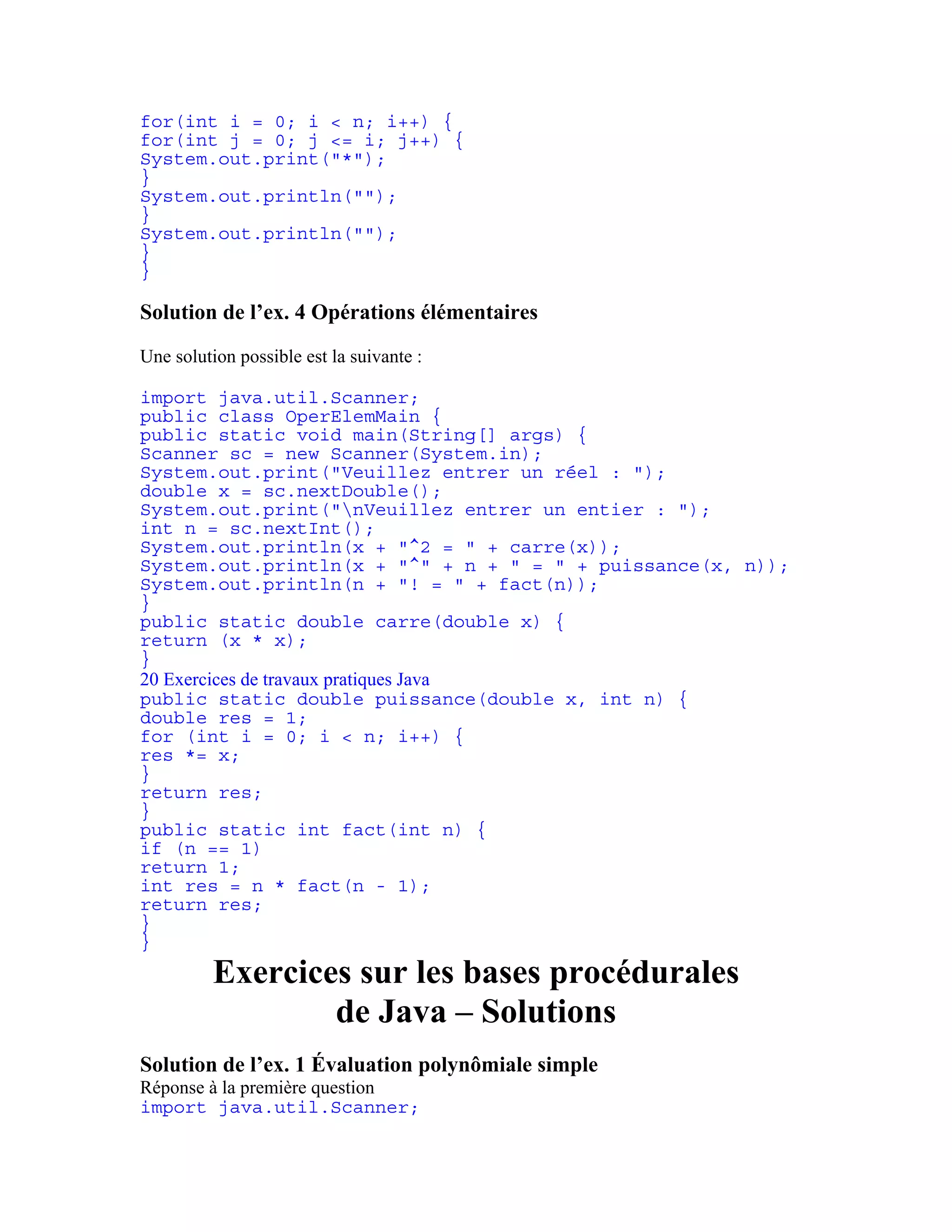 for(int i = 0; i < n; i++) { 
for(int j = 0; j <= i; j++) { 
System.out.print("*"); 
} 
System.out.println(""); 
} 
System.out.println(""); 
} 
} 
Solution de l’ex. 4 Opérations élémentaires 
Une solution possible est la suivante : 
import java.util.Scanner; 
public class OperElemMain { 
public static void main(String[] args) { 
Scanner sc = new Scanner(System.in); 
System.out.print("Veuillez entrer un réel : "); 
double x = sc.nextDouble(); 
System.out.print("nVeuillez entrer un entier : "); 
int n = sc.nextInt(); 
System.out.println(x + "^2 = " + carre(x)); 
System.out.println(x + "^" + n + " = " + puissance(x, n)); 
System.out.println(n + "! = " + fact(n)); 
} 
public static double carre(double x) { 
return (x * x); 
} 
20 Exercices de travaux pratiques Java 
public static double puissance(double x, int n) { 
double res = 1; 
for (int i = 0; i < n; i++) { 
res *= x; 
} 
return res; 
} 
public static int fact(int n) { 
if (n == 1) 
return 1; 
int res = n * fact(n - 1); 
return res; 
} 
} 
Exercices sur les bases procédurales 
de Java – Solutions 
Solution de l’ex. 1 Évaluation polynômiale simple 
Réponse à la première question 
import java.util.Scanner; 
 