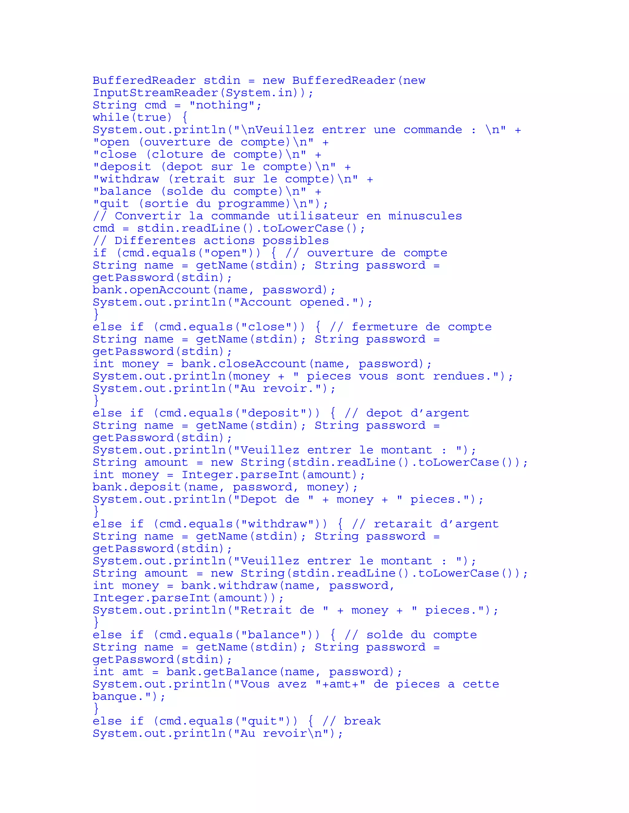 BufferedReader stdin = new BufferedReader(new 
InputStreamReader(System.in)); 
String cmd = "nothing"; 
while(true) { 
System.out.println("nVeuillez entrer une commande : n" + 
"open (ouverture de compte)n" + 
"close (cloture de compte)n" + 
"deposit (depot sur le compte)n" + 
"withdraw (retrait sur le compte)n" + 
"balance (solde du compte)n" + 
"quit (sortie du programme)n"); 
// Convertir la commande utilisateur en minuscules 
cmd = stdin.readLine().toLowerCase(); 
// Differentes actions possibles 
if (cmd.equals("open")) { // ouverture de compte 
String name = getName(stdin); String password = 
getPassword(stdin); 
bank.openAccount(name, password); 
System.out.println("Account opened."); 
} 
else if (cmd.equals("close")) { // fermeture de compte 
String name = getName(stdin); String password = 
getPassword(stdin); 
int money = bank.closeAccount(name, password); 
System.out.println(money + " pieces vous sont rendues."); 
System.out.println("Au revoir."); 
} 
else if (cmd.equals("deposit")) { // depot d’argent 
String name = getName(stdin); String password = 
getPassword(stdin); 
System.out.println("Veuillez entrer le montant : "); 
String amount = new String(stdin.readLine().toLowerCase()); 
int money = Integer.parseInt(amount); 
bank.deposit(name, password, money); 
System.out.println("Depot de " + money + " pieces."); 
} 
else if (cmd.equals("withdraw")) { // retarait d’argent 
String name = getName(stdin); String password = 
getPassword(stdin); 
System.out.println("Veuillez entrer le montant : "); 
String amount = new String(stdin.readLine().toLowerCase()); 
int money = bank.withdraw(name, password, 
Integer.parseInt(amount)); 
System.out.println("Retrait de " + money + " pieces."); 
} 
else if (cmd.equals("balance")) { // solde du compte 
String name = getName(stdin); String password = 
getPassword(stdin); 
int amt = bank.getBalance(name, password); 
System.out.println("Vous avez "+amt+" de pieces a cette 
banque."); 
} 
else if (cmd.equals("quit")) { // break 
System.out.println("Au revoirn"); 
 