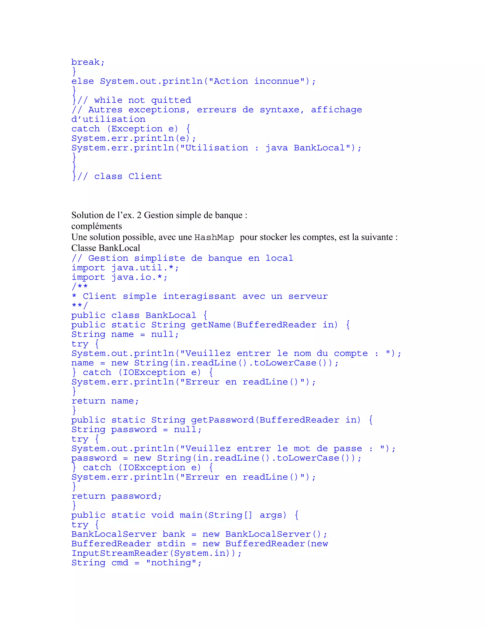 break; 
} 
else System.out.println("Action inconnue"); 
} 
}// while not quitted 
// Autres exceptions, erreurs de syntaxe, affichage 
d’utilisation 
catch (Exception e) { 
System.err.println(e); 
System.err.println("Utilisation : java BankLocal"); 
} 
} 
}// class Client 
Solution de l’ex. 2 Gestion simple de banque : 
compléments 
Une solution possible, avec une HashMap pour stocker les comptes, est la suivante : 
Classe BankLocal 
// Gestion simpliste de banque en local 
import java.util.*; 
import java.io.*; 
/** 
* Client simple interagissant avec un serveur 
**/ 
public class BankLocal { 
public static String getName(BufferedReader in) { 
String name = null; 
try { 
System.out.println("Veuillez entrer le nom du compte : "); 
name = new String(in.readLine().toLowerCase()); 
} catch (IOException e) { 
System.err.println("Erreur en readLine()"); 
} 
return name; 
} 
public static String getPassword(BufferedReader in) { 
String password = null; 
try { 
System.out.println("Veuillez entrer le mot de passe : "); 
password = new String(in.readLine().toLowerCase()); 
} catch (IOException e) { 
System.err.println("Erreur en readLine()"); 
} 
return password; 
} 
public static void main(String[] args) { 
try { 
BankLocalServer bank = new BankLocalServer(); 
BufferedReader stdin = new BufferedReader(new 
InputStreamReader(System.in)); 
String cmd = "nothing"; 
 