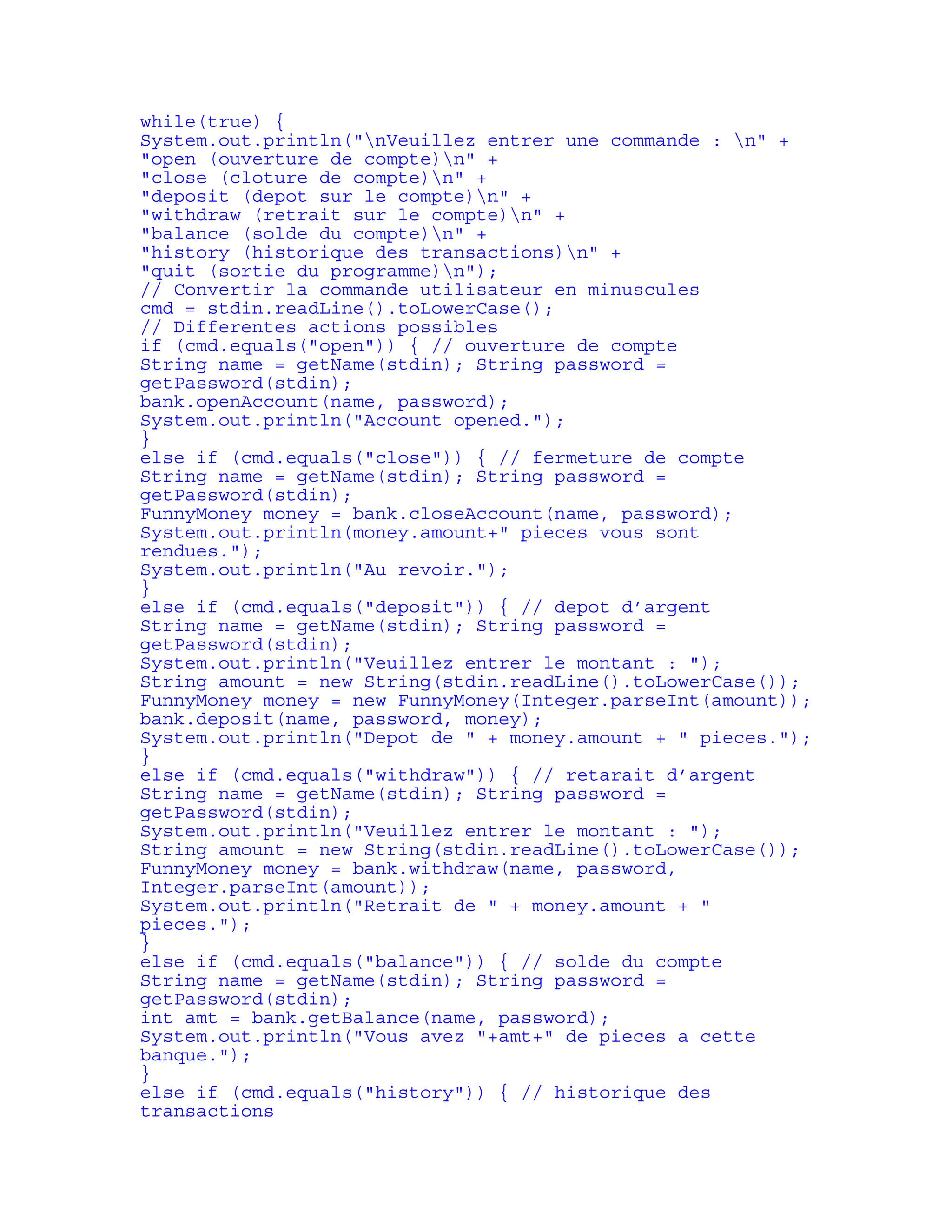 while(true) { 
System.out.println("nVeuillez entrer une commande : n" + 
"open (ouverture de compte)n" + 
"close (cloture de compte)n" + 
"deposit (depot sur le compte)n" + 
"withdraw (retrait sur le compte)n" + 
"balance (solde du compte)n" + 
"history (historique des transactions)n" + 
"quit (sortie du programme)n"); 
// Convertir la commande utilisateur en minuscules 
cmd = stdin.readLine().toLowerCase(); 
// Differentes actions possibles 
if (cmd.equals("open")) { // ouverture de compte 
String name = getName(stdin); String password = 
getPassword(stdin); 
bank.openAccount(name, password); 
System.out.println("Account opened."); 
} 
else if (cmd.equals("close")) { // fermeture de compte 
String name = getName(stdin); String password = 
getPassword(stdin); 
FunnyMoney money = bank.closeAccount(name, password); 
System.out.println(money.amount+" pieces vous sont 
rendues."); 
System.out.println("Au revoir."); 
} 
else if (cmd.equals("deposit")) { // depot d’argent 
String name = getName(stdin); String password = 
getPassword(stdin); 
System.out.println("Veuillez entrer le montant : "); 
String amount = new String(stdin.readLine().toLowerCase()); 
FunnyMoney money = new FunnyMoney(Integer.parseInt(amount)); 
bank.deposit(name, password, money); 
System.out.println("Depot de " + money.amount + " pieces."); 
} 
else if (cmd.equals("withdraw")) { // retarait d’argent 
String name = getName(stdin); String password = 
getPassword(stdin); 
System.out.println("Veuillez entrer le montant : "); 
String amount = new String(stdin.readLine().toLowerCase()); 
FunnyMoney money = bank.withdraw(name, password, 
Integer.parseInt(amount)); 
System.out.println("Retrait de " + money.amount + " 
pieces."); 
} 
else if (cmd.equals("balance")) { // solde du compte 
String name = getName(stdin); String password = 
getPassword(stdin); 
int amt = bank.getBalance(name, password); 
System.out.println("Vous avez "+amt+" de pieces a cette 
banque."); 
} 
else if (cmd.equals("history")) { // historique des 
transactions 
 
