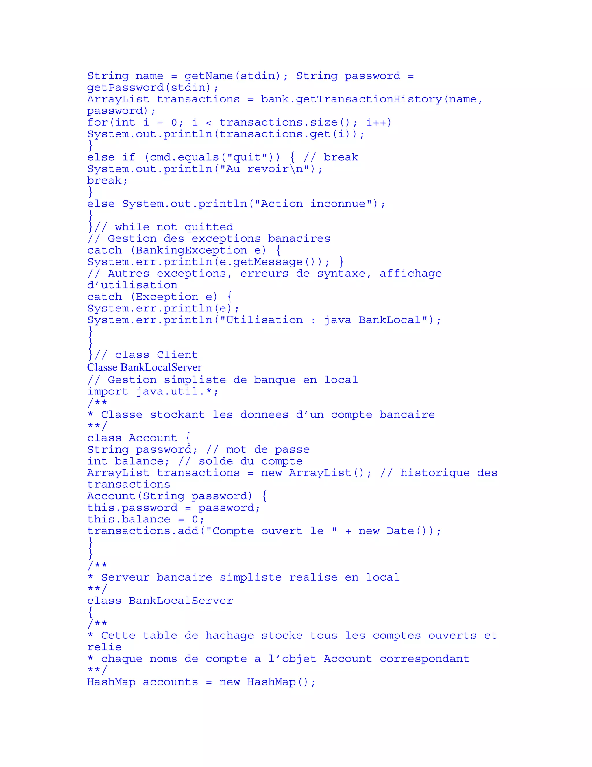 String name = getName(stdin); String password = 
getPassword(stdin); 
ArrayList transactions = bank.getTransactionHistory(name, 
password); 
for(int i = 0; i < transactions.size(); i++) 
System.out.println(transactions.get(i)); 
} 
else if (cmd.equals("quit")) { // break 
System.out.println("Au revoirn"); 
break; 
} 
else System.out.println("Action inconnue"); 
} 
}// while not quitted 
// Gestion des exceptions banacires 
catch (BankingException e) { 
System.err.println(e.getMessage()); } 
// Autres exceptions, erreurs de syntaxe, affichage 
d’utilisation 
catch (Exception e) { 
System.err.println(e); 
System.err.println("Utilisation : java BankLocal"); 
} 
} 
}// class Client 
Classe BankLocalServer 
// Gestion simpliste de banque en local 
import java.util.*; 
/** 
* Classe stockant les donnees d’un compte bancaire 
**/ 
class Account { 
String password; // mot de passe 
int balance; // solde du compte 
ArrayList transactions = new ArrayList(); // historique des 
transactions 
Account(String password) { 
this.password = password; 
this.balance = 0; 
transactions.add("Compte ouvert le " + new Date()); 
} 
} 
/** 
* Serveur bancaire simpliste realise en local 
**/ 
class BankLocalServer 
{ 
/** 
* Cette table de hachage stocke tous les comptes ouverts et 
relie 
* chaque noms de compte a l’objet Account correspondant 
**/ 
HashMap accounts = new HashMap(); 
 